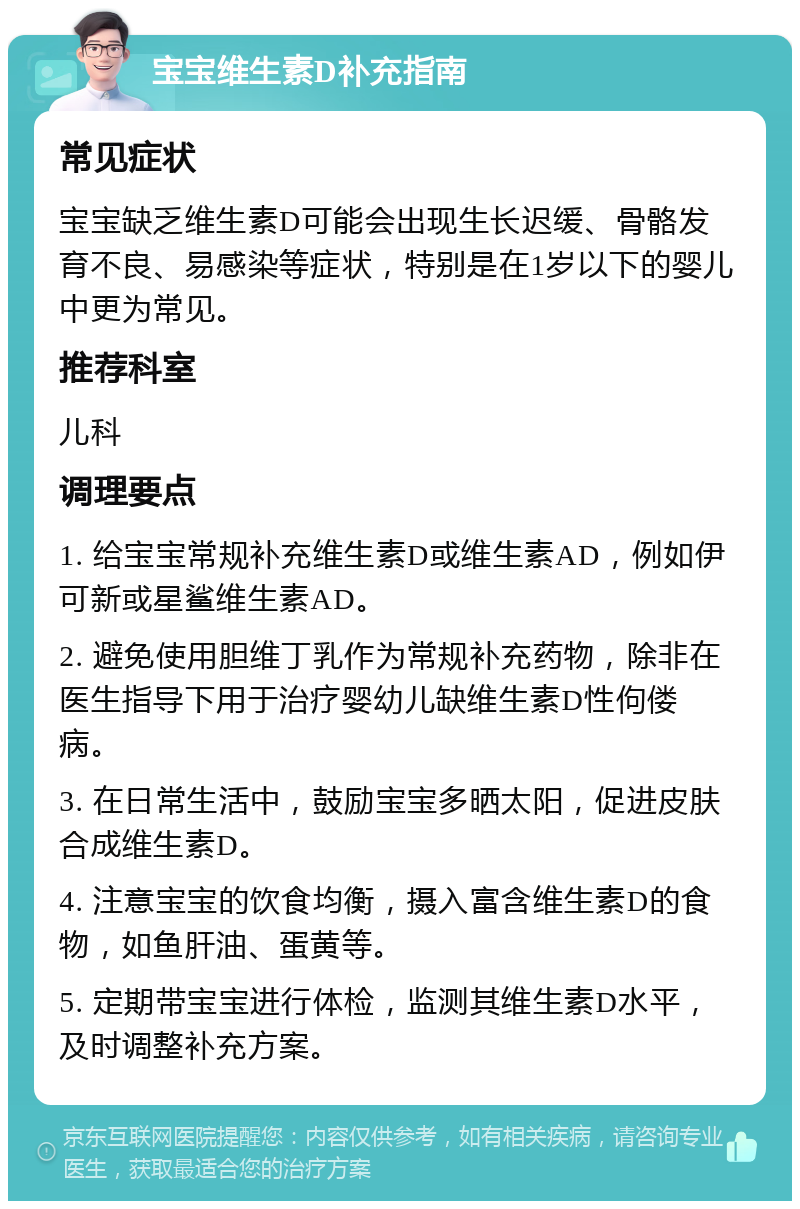 宝宝维生素D补充指南 常见症状 宝宝缺乏维生素D可能会出现生长迟缓、骨骼发育不良、易感染等症状，特别是在1岁以下的婴儿中更为常见。 推荐科室 儿科 调理要点 1. 给宝宝常规补充维生素D或维生素AD，例如伊可新或星鲨维生素AD。 2. 避免使用胆维丁乳作为常规补充药物，除非在医生指导下用于治疗婴幼儿缺维生素D性佝偻病。 3. 在日常生活中，鼓励宝宝多晒太阳，促进皮肤合成维生素D。 4. 注意宝宝的饮食均衡，摄入富含维生素D的食物，如鱼肝油、蛋黄等。 5. 定期带宝宝进行体检，监测其维生素D水平，及时调整补充方案。