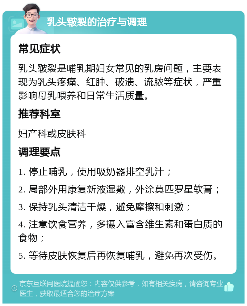 乳头皲裂的治疗与调理 常见症状 乳头皲裂是哺乳期妇女常见的乳房问题，主要表现为乳头疼痛、红肿、破溃、流脓等症状，严重影响母乳喂养和日常生活质量。 推荐科室 妇产科或皮肤科 调理要点 1. 停止哺乳，使用吸奶器排空乳汁； 2. 局部外用康复新液湿敷，外涂莫匹罗星软膏； 3. 保持乳头清洁干燥，避免摩擦和刺激； 4. 注意饮食营养，多摄入富含维生素和蛋白质的食物； 5. 等待皮肤恢复后再恢复哺乳，避免再次受伤。