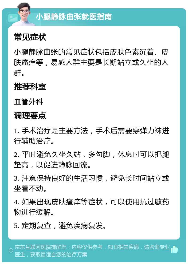 小腿静脉曲张就医指南 常见症状 小腿静脉曲张的常见症状包括皮肤色素沉着、皮肤瘙痒等，易感人群主要是长期站立或久坐的人群。 推荐科室 血管外科 调理要点 1. 手术治疗是主要方法，手术后需要穿弹力袜进行辅助治疗。 2. 平时避免久坐久站，多勾脚，休息时可以把腿垫高，以促进静脉回流。 3. 注意保持良好的生活习惯，避免长时间站立或坐着不动。 4. 如果出现皮肤瘙痒等症状，可以使用抗过敏药物进行缓解。 5. 定期复查，避免疾病复发。