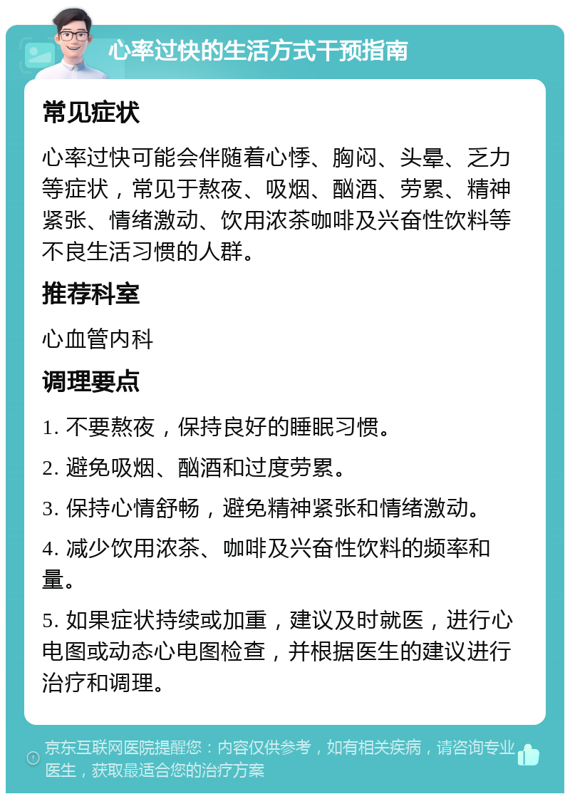 心率过快的生活方式干预指南 常见症状 心率过快可能会伴随着心悸、胸闷、头晕、乏力等症状，常见于熬夜、吸烟、酗酒、劳累、精神紧张、情绪激动、饮用浓茶咖啡及兴奋性饮料等不良生活习惯的人群。 推荐科室 心血管内科 调理要点 1. 不要熬夜，保持良好的睡眠习惯。 2. 避免吸烟、酗酒和过度劳累。 3. 保持心情舒畅，避免精神紧张和情绪激动。 4. 减少饮用浓茶、咖啡及兴奋性饮料的频率和量。 5. 如果症状持续或加重，建议及时就医，进行心电图或动态心电图检查，并根据医生的建议进行治疗和调理。