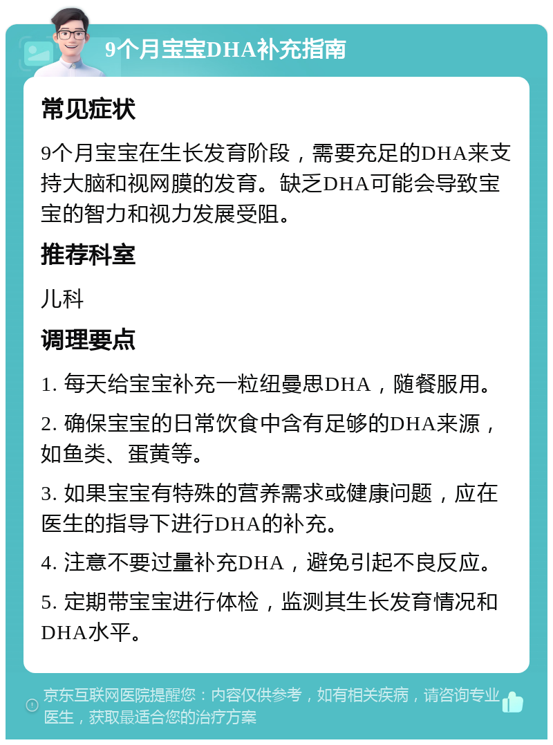 9个月宝宝DHA补充指南 常见症状 9个月宝宝在生长发育阶段，需要充足的DHA来支持大脑和视网膜的发育。缺乏DHA可能会导致宝宝的智力和视力发展受阻。 推荐科室 儿科 调理要点 1. 每天给宝宝补充一粒纽曼思DHA，随餐服用。 2. 确保宝宝的日常饮食中含有足够的DHA来源，如鱼类、蛋黄等。 3. 如果宝宝有特殊的营养需求或健康问题，应在医生的指导下进行DHA的补充。 4. 注意不要过量补充DHA，避免引起不良反应。 5. 定期带宝宝进行体检，监测其生长发育情况和DHA水平。