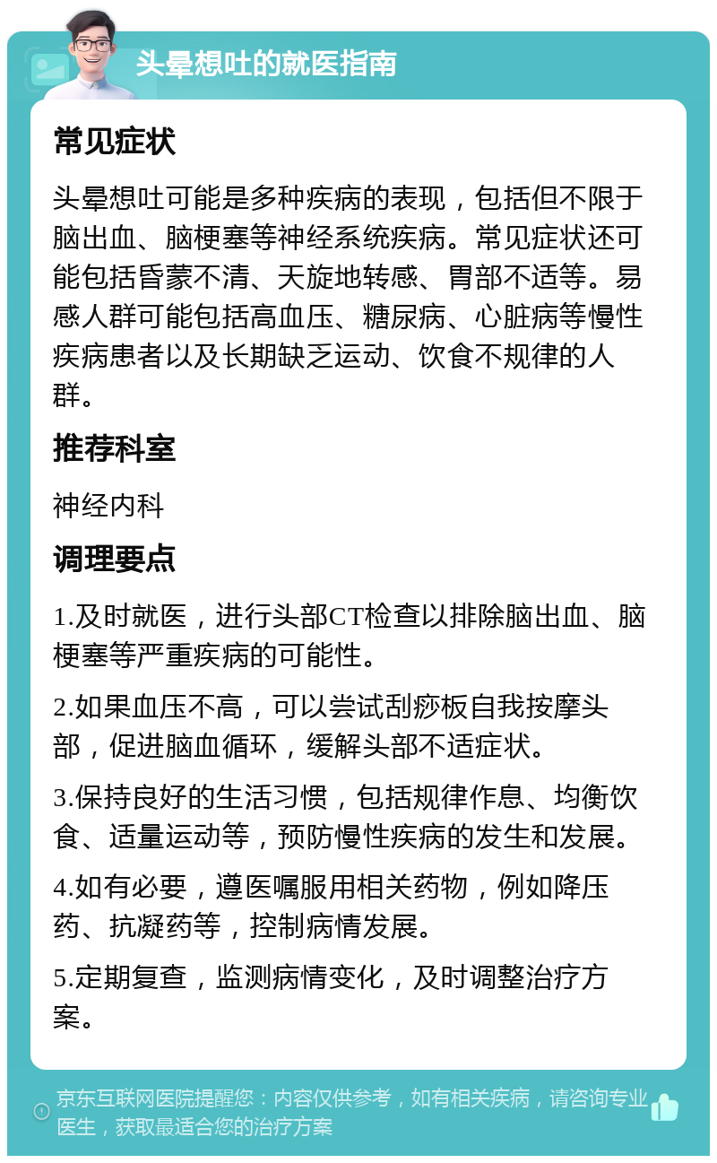 头晕想吐的就医指南 常见症状 头晕想吐可能是多种疾病的表现，包括但不限于脑出血、脑梗塞等神经系统疾病。常见症状还可能包括昏蒙不清、天旋地转感、胃部不适等。易感人群可能包括高血压、糖尿病、心脏病等慢性疾病患者以及长期缺乏运动、饮食不规律的人群。 推荐科室 神经内科 调理要点 1.及时就医，进行头部CT检查以排除脑出血、脑梗塞等严重疾病的可能性。 2.如果血压不高，可以尝试刮痧板自我按摩头部，促进脑血循环，缓解头部不适症状。 3.保持良好的生活习惯，包括规律作息、均衡饮食、适量运动等，预防慢性疾病的发生和发展。 4.如有必要，遵医嘱服用相关药物，例如降压药、抗凝药等，控制病情发展。 5.定期复查，监测病情变化，及时调整治疗方案。