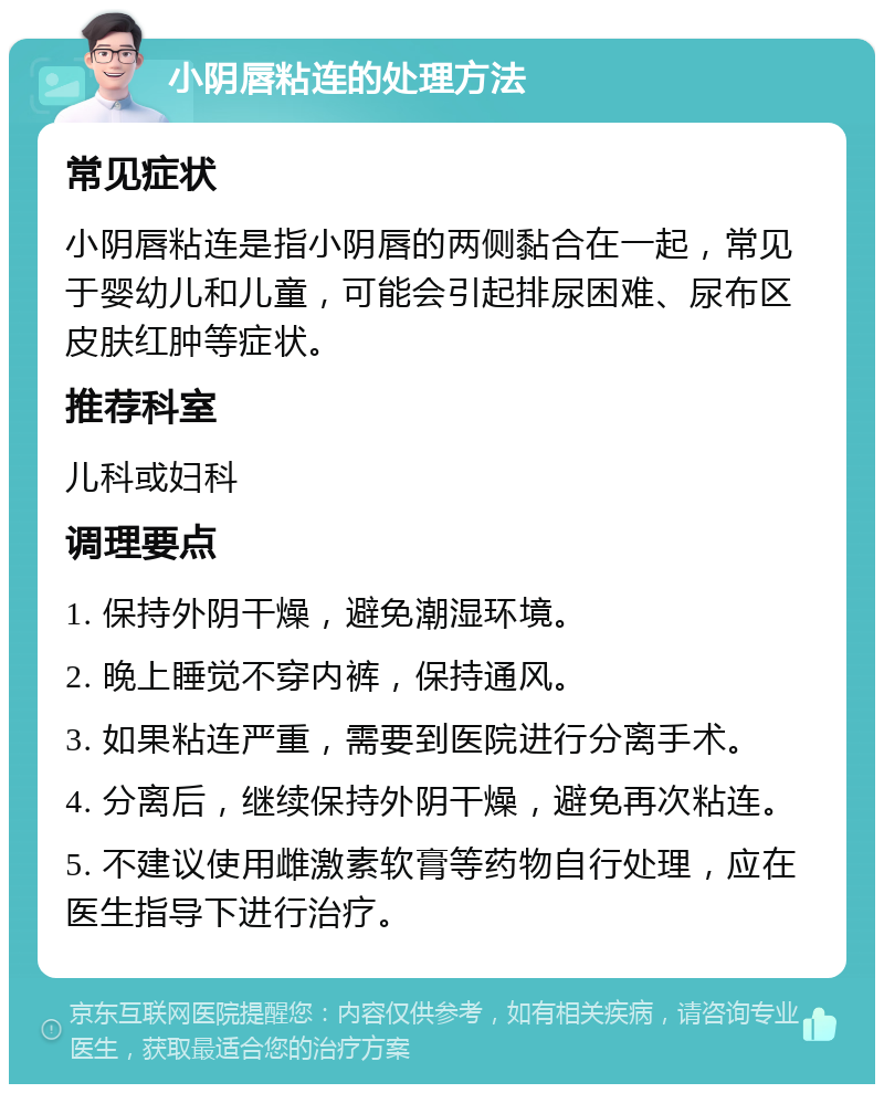 小阴唇粘连的处理方法 常见症状 小阴唇粘连是指小阴唇的两侧黏合在一起，常见于婴幼儿和儿童，可能会引起排尿困难、尿布区皮肤红肿等症状。 推荐科室 儿科或妇科 调理要点 1. 保持外阴干燥，避免潮湿环境。 2. 晚上睡觉不穿内裤，保持通风。 3. 如果粘连严重，需要到医院进行分离手术。 4. 分离后，继续保持外阴干燥，避免再次粘连。 5. 不建议使用雌激素软膏等药物自行处理，应在医生指导下进行治疗。