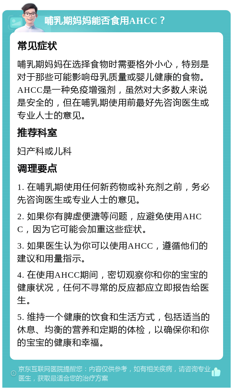 哺乳期妈妈能否食用AHCC？ 常见症状 哺乳期妈妈在选择食物时需要格外小心，特别是对于那些可能影响母乳质量或婴儿健康的食物。AHCC是一种免疫增强剂，虽然对大多数人来说是安全的，但在哺乳期使用前最好先咨询医生或专业人士的意见。 推荐科室 妇产科或儿科 调理要点 1. 在哺乳期使用任何新药物或补充剂之前，务必先咨询医生或专业人士的意见。 2. 如果你有脾虚便溏等问题，应避免使用AHCC，因为它可能会加重这些症状。 3. 如果医生认为你可以使用AHCC，遵循他们的建议和用量指示。 4. 在使用AHCC期间，密切观察你和你的宝宝的健康状况，任何不寻常的反应都应立即报告给医生。 5. 维持一个健康的饮食和生活方式，包括适当的休息、均衡的营养和定期的体检，以确保你和你的宝宝的健康和幸福。