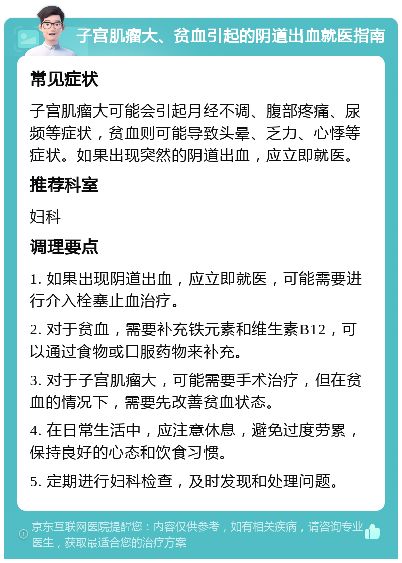 子宫肌瘤大、贫血引起的阴道出血就医指南 常见症状 子宫肌瘤大可能会引起月经不调、腹部疼痛、尿频等症状，贫血则可能导致头晕、乏力、心悸等症状。如果出现突然的阴道出血，应立即就医。 推荐科室 妇科 调理要点 1. 如果出现阴道出血，应立即就医，可能需要进行介入栓塞止血治疗。 2. 对于贫血，需要补充铁元素和维生素B12，可以通过食物或口服药物来补充。 3. 对于子宫肌瘤大，可能需要手术治疗，但在贫血的情况下，需要先改善贫血状态。 4. 在日常生活中，应注意休息，避免过度劳累，保持良好的心态和饮食习惯。 5. 定期进行妇科检查，及时发现和处理问题。