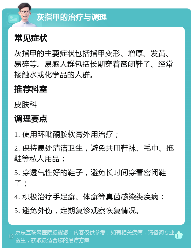 灰指甲的治疗与调理 常见症状 灰指甲的主要症状包括指甲变形、增厚、发黄、易碎等。易感人群包括长期穿着密闭鞋子、经常接触水或化学品的人群。 推荐科室 皮肤科 调理要点 1. 使用环吡酮胺软膏外用治疗； 2. 保持患处清洁卫生，避免共用鞋袜、毛巾、拖鞋等私人用品； 3. 穿透气性好的鞋子，避免长时间穿着密闭鞋子； 4. 积极治疗手足癣、体癣等真菌感染类疾病； 5. 避免外伤，定期复诊观察恢复情况。