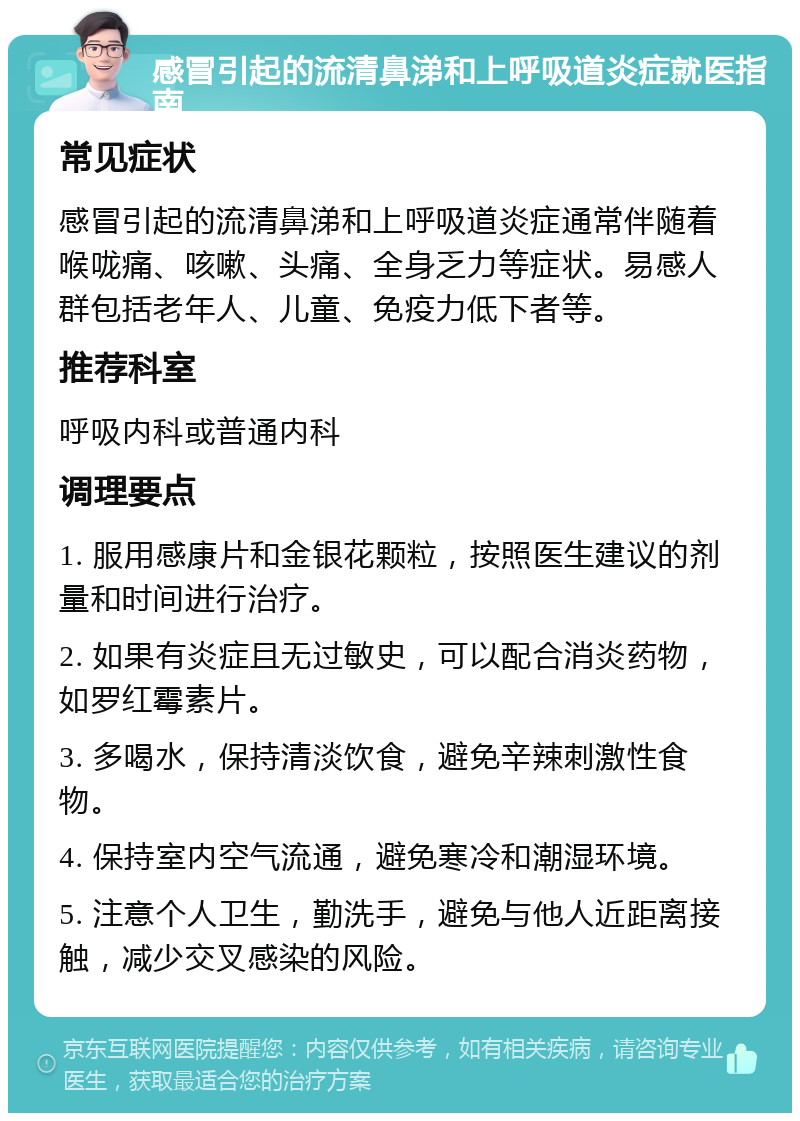 感冒引起的流清鼻涕和上呼吸道炎症就医指南 常见症状 感冒引起的流清鼻涕和上呼吸道炎症通常伴随着喉咙痛、咳嗽、头痛、全身乏力等症状。易感人群包括老年人、儿童、免疫力低下者等。 推荐科室 呼吸内科或普通内科 调理要点 1. 服用感康片和金银花颗粒，按照医生建议的剂量和时间进行治疗。 2. 如果有炎症且无过敏史，可以配合消炎药物，如罗红霉素片。 3. 多喝水，保持清淡饮食，避免辛辣刺激性食物。 4. 保持室内空气流通，避免寒冷和潮湿环境。 5. 注意个人卫生，勤洗手，避免与他人近距离接触，减少交叉感染的风险。