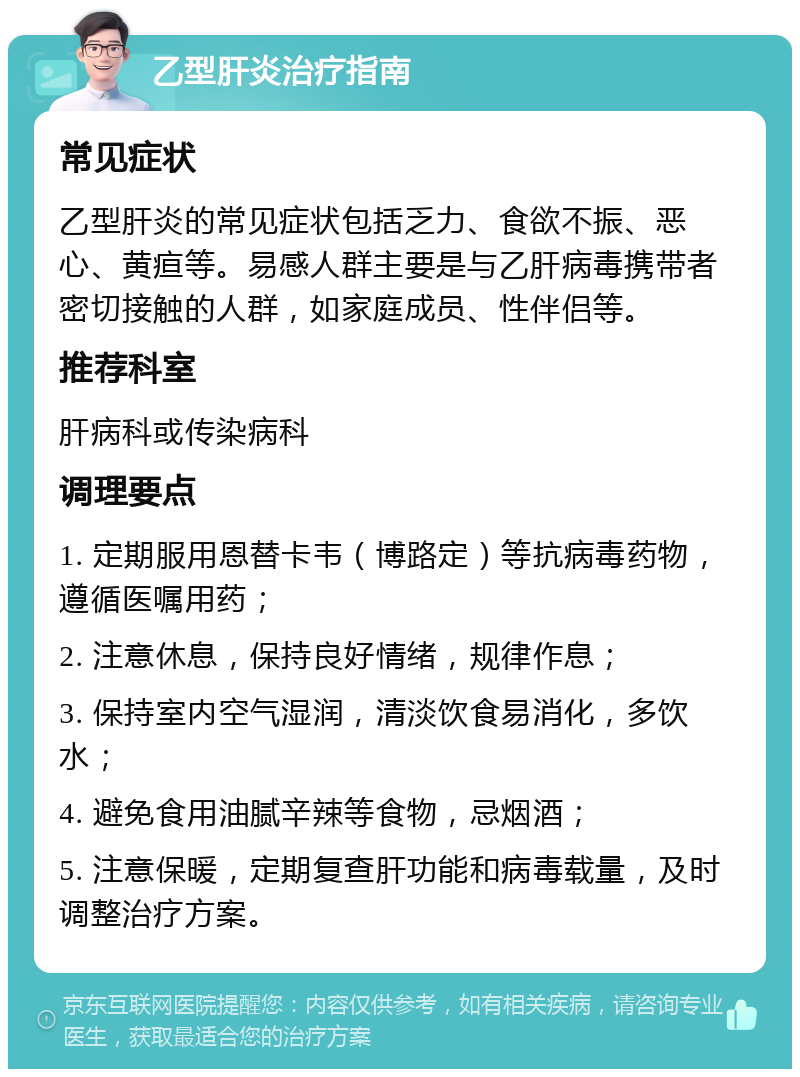 乙型肝炎治疗指南 常见症状 乙型肝炎的常见症状包括乏力、食欲不振、恶心、黄疸等。易感人群主要是与乙肝病毒携带者密切接触的人群，如家庭成员、性伴侣等。 推荐科室 肝病科或传染病科 调理要点 1. 定期服用恩替卡韦（博路定）等抗病毒药物，遵循医嘱用药； 2. 注意休息，保持良好情绪，规律作息； 3. 保持室内空气湿润，清淡饮食易消化，多饮水； 4. 避免食用油腻辛辣等食物，忌烟酒； 5. 注意保暖，定期复查肝功能和病毒载量，及时调整治疗方案。