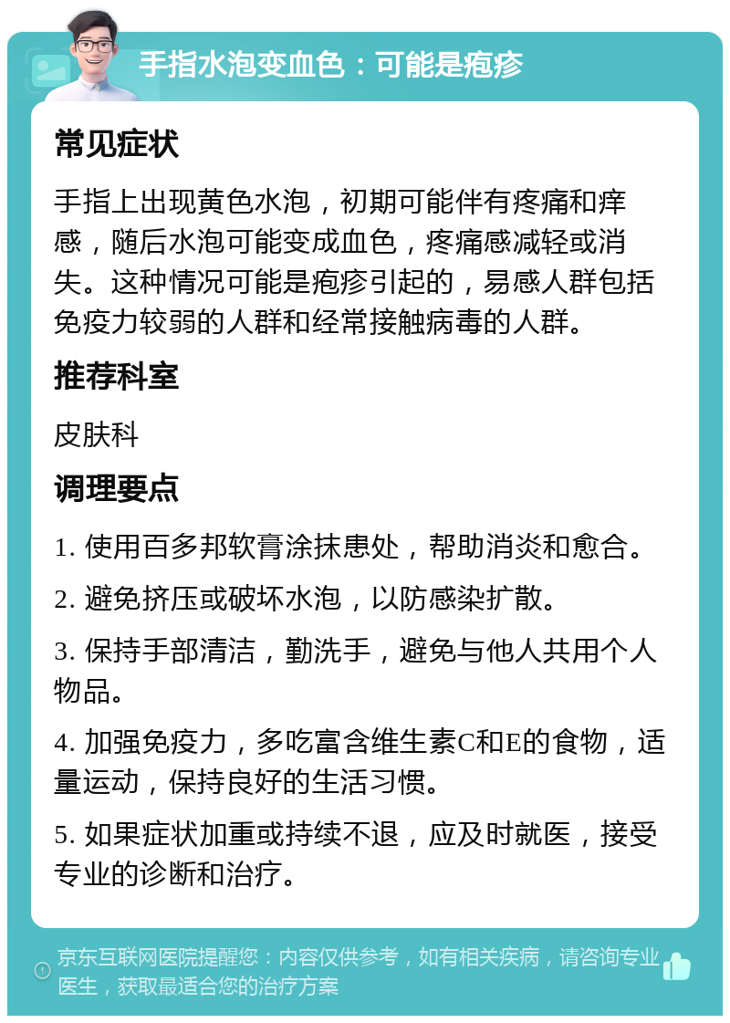 手指水泡变血色：可能是疱疹 常见症状 手指上出现黄色水泡，初期可能伴有疼痛和痒感，随后水泡可能变成血色，疼痛感减轻或消失。这种情况可能是疱疹引起的，易感人群包括免疫力较弱的人群和经常接触病毒的人群。 推荐科室 皮肤科 调理要点 1. 使用百多邦软膏涂抹患处，帮助消炎和愈合。 2. 避免挤压或破坏水泡，以防感染扩散。 3. 保持手部清洁，勤洗手，避免与他人共用个人物品。 4. 加强免疫力，多吃富含维生素C和E的食物，适量运动，保持良好的生活习惯。 5. 如果症状加重或持续不退，应及时就医，接受专业的诊断和治疗。