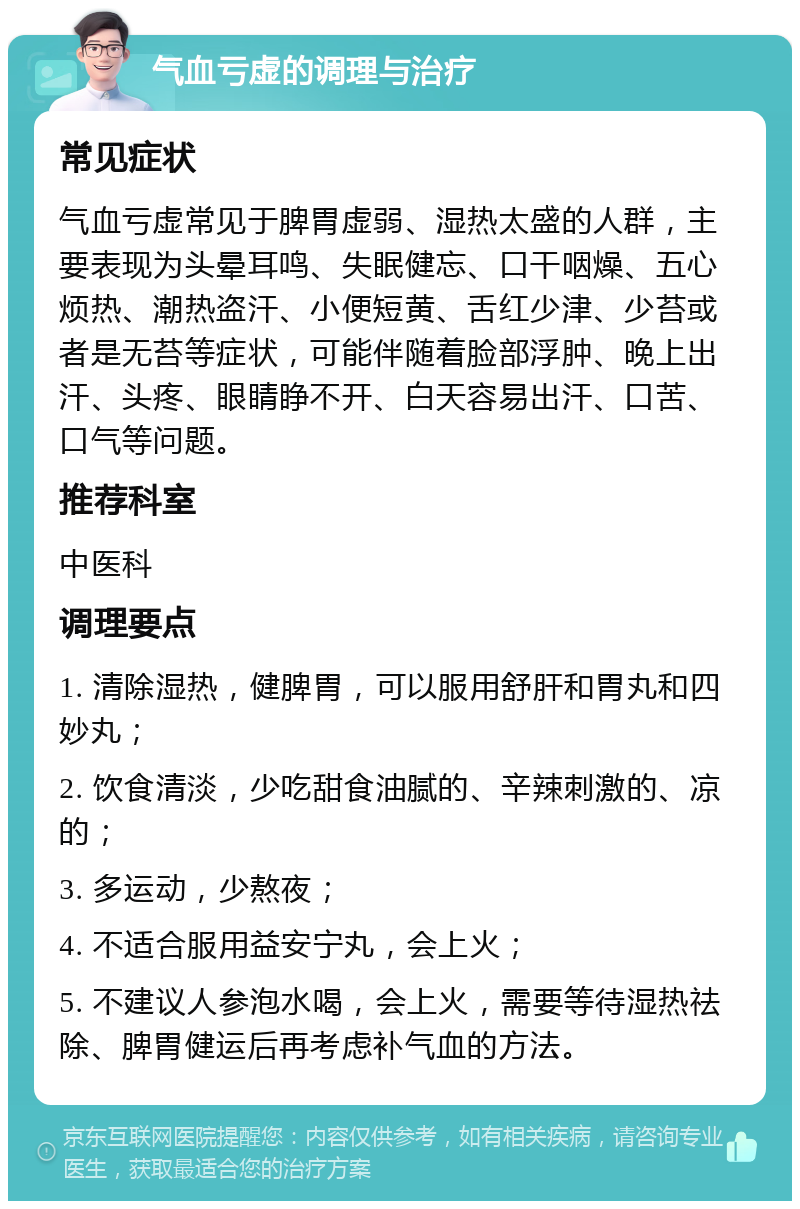 气血亏虚的调理与治疗 常见症状 气血亏虚常见于脾胃虚弱、湿热太盛的人群，主要表现为头晕耳鸣、失眠健忘、口干咽燥、五心烦热、潮热盗汗、小便短黄、舌红少津、少苔或者是无苔等症状，可能伴随着脸部浮肿、晚上出汗、头疼、眼睛睁不开、白天容易出汗、口苦、口气等问题。 推荐科室 中医科 调理要点 1. 清除湿热，健脾胃，可以服用舒肝和胃丸和四妙丸； 2. 饮食清淡，少吃甜食油腻的、辛辣刺激的、凉的； 3. 多运动，少熬夜； 4. 不适合服用益安宁丸，会上火； 5. 不建议人参泡水喝，会上火，需要等待湿热祛除、脾胃健运后再考虑补气血的方法。