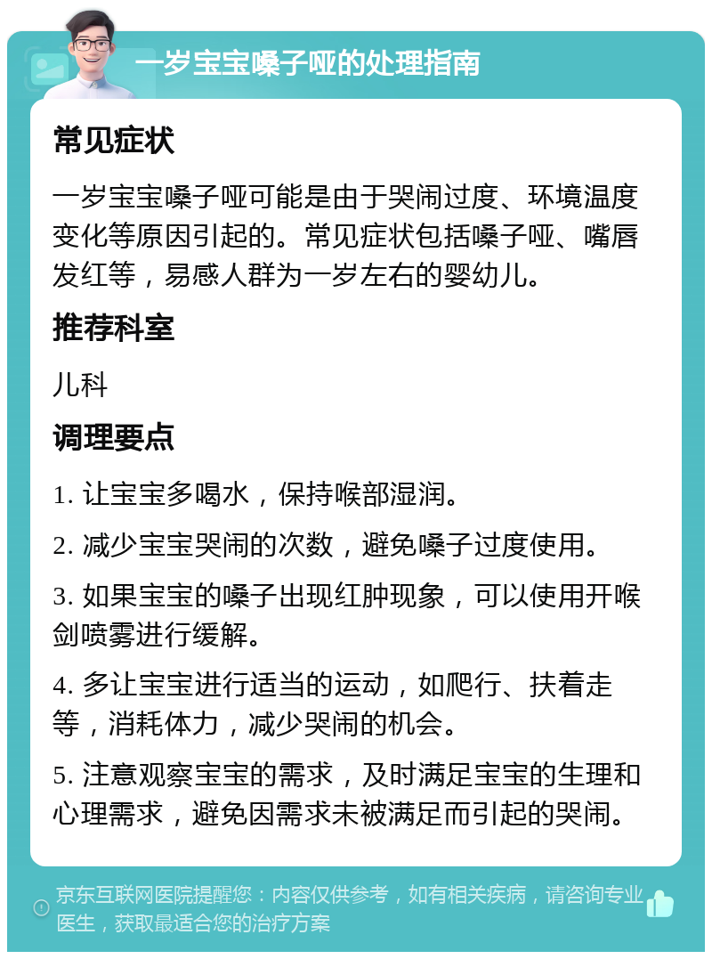 一岁宝宝嗓子哑的处理指南 常见症状 一岁宝宝嗓子哑可能是由于哭闹过度、环境温度变化等原因引起的。常见症状包括嗓子哑、嘴唇发红等，易感人群为一岁左右的婴幼儿。 推荐科室 儿科 调理要点 1. 让宝宝多喝水，保持喉部湿润。 2. 减少宝宝哭闹的次数，避免嗓子过度使用。 3. 如果宝宝的嗓子出现红肿现象，可以使用开喉剑喷雾进行缓解。 4. 多让宝宝进行适当的运动，如爬行、扶着走等，消耗体力，减少哭闹的机会。 5. 注意观察宝宝的需求，及时满足宝宝的生理和心理需求，避免因需求未被满足而引起的哭闹。