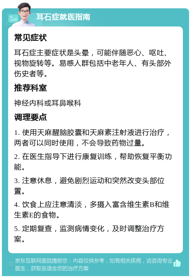 耳石症就医指南 常见症状 耳石症主要症状是头晕，可能伴随恶心、呕吐、视物旋转等。易感人群包括中老年人、有头部外伤史者等。 推荐科室 神经内科或耳鼻喉科 调理要点 1. 使用天麻醒脑胶囊和天麻素注射液进行治疗，两者可以同时使用，不会导致药物过量。 2. 在医生指导下进行康复训练，帮助恢复平衡功能。 3. 注意休息，避免剧烈运动和突然改变头部位置。 4. 饮食上应注意清淡，多摄入富含维生素B和维生素E的食物。 5. 定期复查，监测病情变化，及时调整治疗方案。