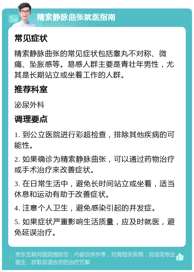 精索静脉曲张就医指南 常见症状 精索静脉曲张的常见症状包括睾丸不对称、微痛、坠胀感等。易感人群主要是青壮年男性，尤其是长期站立或坐着工作的人群。 推荐科室 泌尿外科 调理要点 1. 到公立医院进行彩超检查，排除其他疾病的可能性。 2. 如果确诊为精索静脉曲张，可以通过药物治疗或手术治疗来改善症状。 3. 在日常生活中，避免长时间站立或坐着，适当休息和运动有助于改善症状。 4. 注意个人卫生，避免感染引起的并发症。 5. 如果症状严重影响生活质量，应及时就医，避免延误治疗。