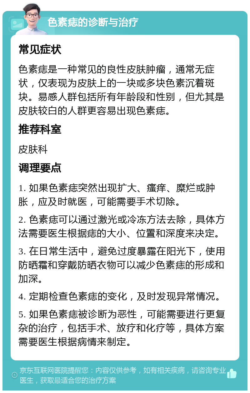 色素痣的诊断与治疗 常见症状 色素痣是一种常见的良性皮肤肿瘤，通常无症状，仅表现为皮肤上的一块或多块色素沉着斑块。易感人群包括所有年龄段和性别，但尤其是皮肤较白的人群更容易出现色素痣。 推荐科室 皮肤科 调理要点 1. 如果色素痣突然出现扩大、瘙痒、糜烂或肿胀，应及时就医，可能需要手术切除。 2. 色素痣可以通过激光或冷冻方法去除，具体方法需要医生根据痣的大小、位置和深度来决定。 3. 在日常生活中，避免过度暴露在阳光下，使用防晒霜和穿戴防晒衣物可以减少色素痣的形成和加深。 4. 定期检查色素痣的变化，及时发现异常情况。 5. 如果色素痣被诊断为恶性，可能需要进行更复杂的治疗，包括手术、放疗和化疗等，具体方案需要医生根据病情来制定。