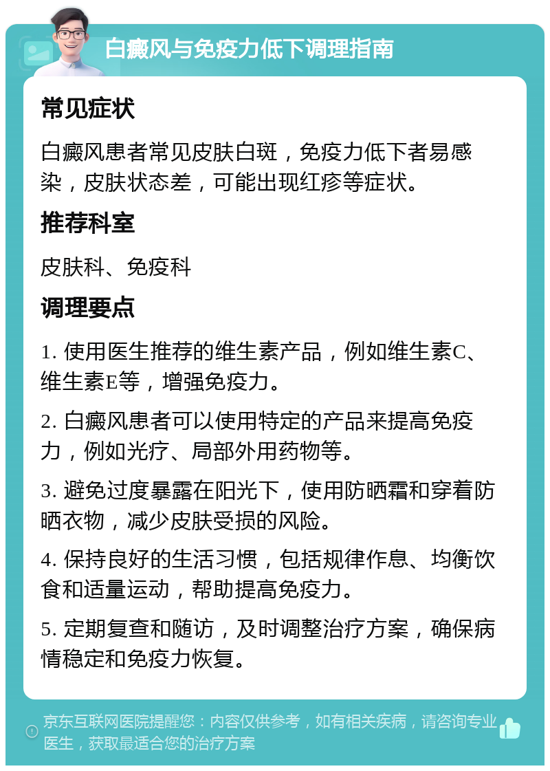 白癜风与免疫力低下调理指南 常见症状 白癜风患者常见皮肤白斑，免疫力低下者易感染，皮肤状态差，可能出现红疹等症状。 推荐科室 皮肤科、免疫科 调理要点 1. 使用医生推荐的维生素产品，例如维生素C、维生素E等，增强免疫力。 2. 白癜风患者可以使用特定的产品来提高免疫力，例如光疗、局部外用药物等。 3. 避免过度暴露在阳光下，使用防晒霜和穿着防晒衣物，减少皮肤受损的风险。 4. 保持良好的生活习惯，包括规律作息、均衡饮食和适量运动，帮助提高免疫力。 5. 定期复查和随访，及时调整治疗方案，确保病情稳定和免疫力恢复。