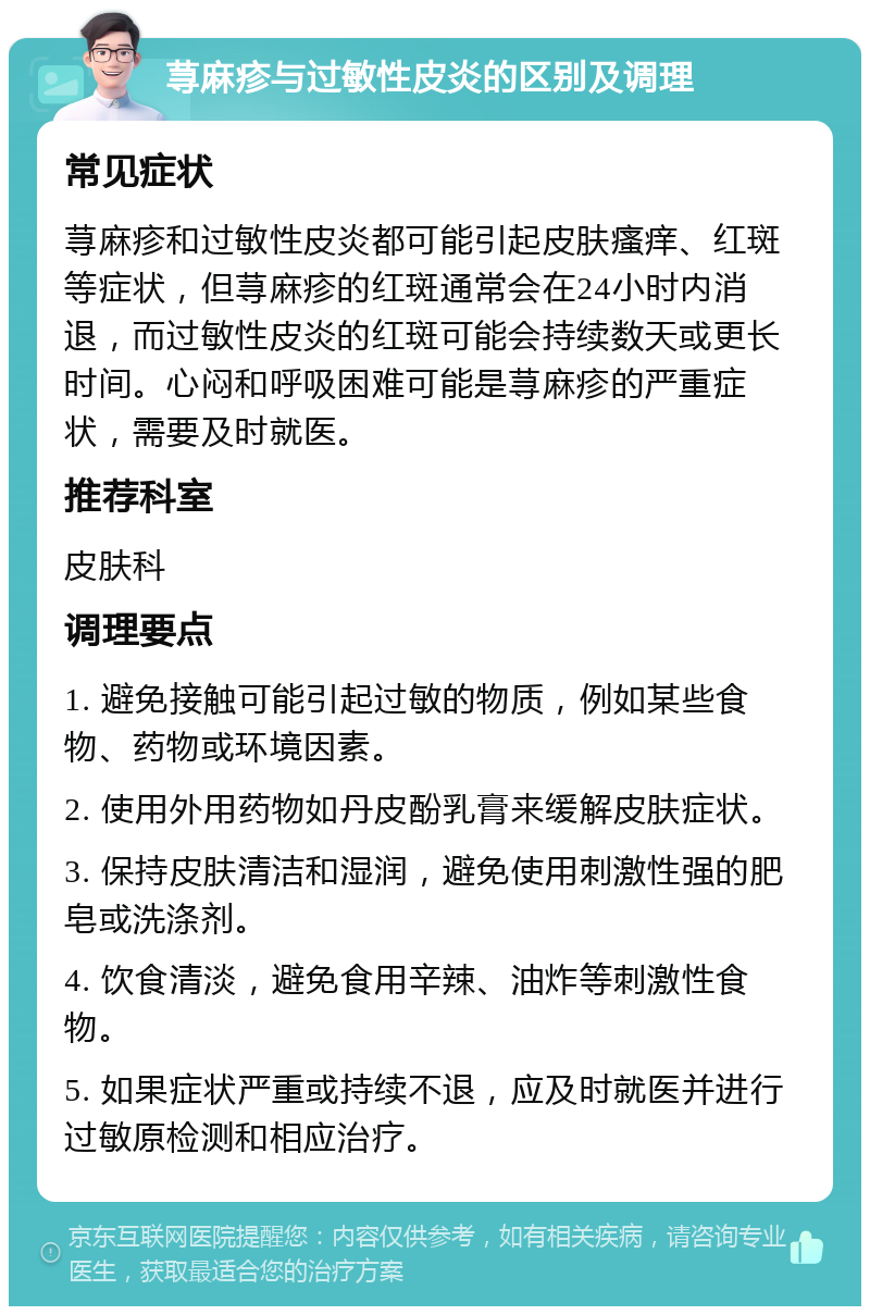 荨麻疹与过敏性皮炎的区别及调理 常见症状 荨麻疹和过敏性皮炎都可能引起皮肤瘙痒、红斑等症状，但荨麻疹的红斑通常会在24小时内消退，而过敏性皮炎的红斑可能会持续数天或更长时间。心闷和呼吸困难可能是荨麻疹的严重症状，需要及时就医。 推荐科室 皮肤科 调理要点 1. 避免接触可能引起过敏的物质，例如某些食物、药物或环境因素。 2. 使用外用药物如丹皮酚乳膏来缓解皮肤症状。 3. 保持皮肤清洁和湿润，避免使用刺激性强的肥皂或洗涤剂。 4. 饮食清淡，避免食用辛辣、油炸等刺激性食物。 5. 如果症状严重或持续不退，应及时就医并进行过敏原检测和相应治疗。