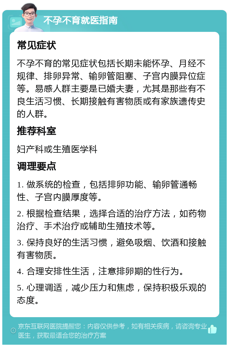 不孕不育就医指南 常见症状 不孕不育的常见症状包括长期未能怀孕、月经不规律、排卵异常、输卵管阻塞、子宫内膜异位症等。易感人群主要是已婚夫妻，尤其是那些有不良生活习惯、长期接触有害物质或有家族遗传史的人群。 推荐科室 妇产科或生殖医学科 调理要点 1. 做系统的检查，包括排卵功能、输卵管通畅性、子宫内膜厚度等。 2. 根据检查结果，选择合适的治疗方法，如药物治疗、手术治疗或辅助生殖技术等。 3. 保持良好的生活习惯，避免吸烟、饮酒和接触有害物质。 4. 合理安排性生活，注意排卵期的性行为。 5. 心理调适，减少压力和焦虑，保持积极乐观的态度。