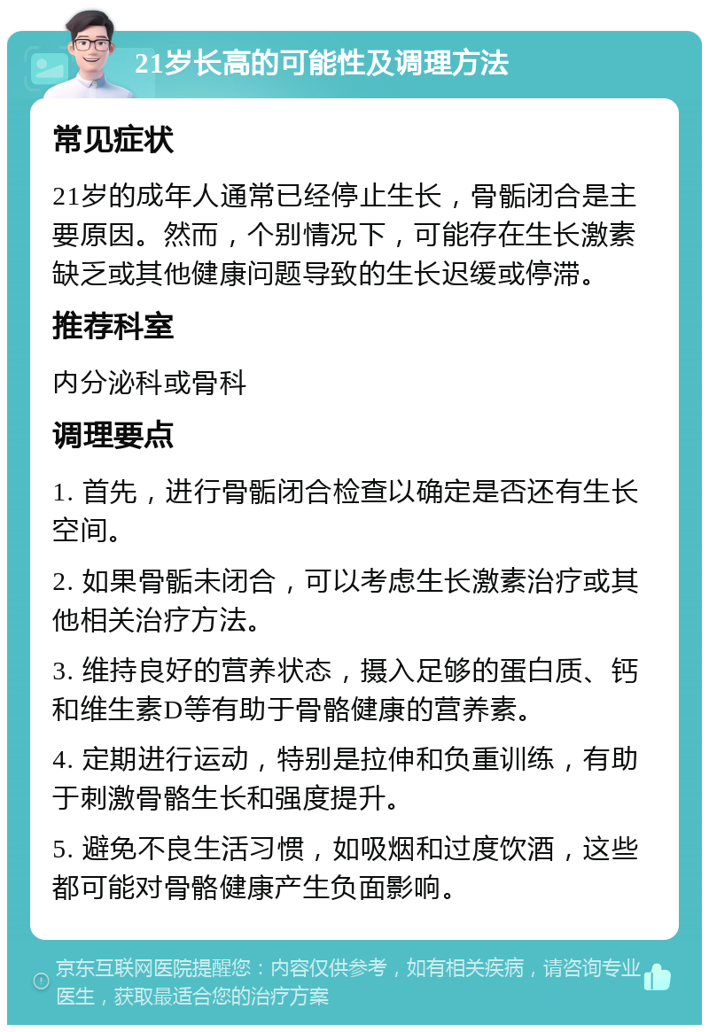 21岁长高的可能性及调理方法 常见症状 21岁的成年人通常已经停止生长，骨骺闭合是主要原因。然而，个别情况下，可能存在生长激素缺乏或其他健康问题导致的生长迟缓或停滞。 推荐科室 内分泌科或骨科 调理要点 1. 首先，进行骨骺闭合检查以确定是否还有生长空间。 2. 如果骨骺未闭合，可以考虑生长激素治疗或其他相关治疗方法。 3. 维持良好的营养状态，摄入足够的蛋白质、钙和维生素D等有助于骨骼健康的营养素。 4. 定期进行运动，特别是拉伸和负重训练，有助于刺激骨骼生长和强度提升。 5. 避免不良生活习惯，如吸烟和过度饮酒，这些都可能对骨骼健康产生负面影响。