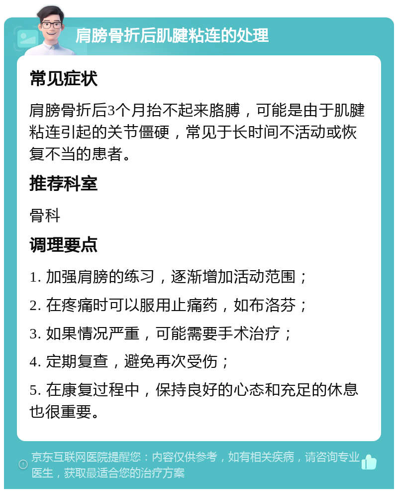 肩膀骨折后肌腱粘连的处理 常见症状 肩膀骨折后3个月抬不起来胳膊，可能是由于肌腱粘连引起的关节僵硬，常见于长时间不活动或恢复不当的患者。 推荐科室 骨科 调理要点 1. 加强肩膀的练习，逐渐增加活动范围； 2. 在疼痛时可以服用止痛药，如布洛芬； 3. 如果情况严重，可能需要手术治疗； 4. 定期复查，避免再次受伤； 5. 在康复过程中，保持良好的心态和充足的休息也很重要。