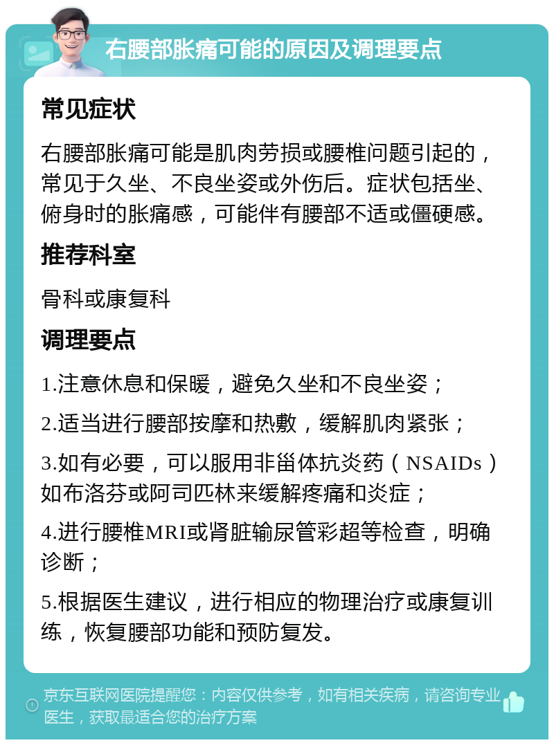 右腰部胀痛可能的原因及调理要点 常见症状 右腰部胀痛可能是肌肉劳损或腰椎问题引起的，常见于久坐、不良坐姿或外伤后。症状包括坐、俯身时的胀痛感，可能伴有腰部不适或僵硬感。 推荐科室 骨科或康复科 调理要点 1.注意休息和保暖，避免久坐和不良坐姿； 2.适当进行腰部按摩和热敷，缓解肌肉紧张； 3.如有必要，可以服用非甾体抗炎药（NSAIDs）如布洛芬或阿司匹林来缓解疼痛和炎症； 4.进行腰椎MRI或肾脏输尿管彩超等检查，明确诊断； 5.根据医生建议，进行相应的物理治疗或康复训练，恢复腰部功能和预防复发。