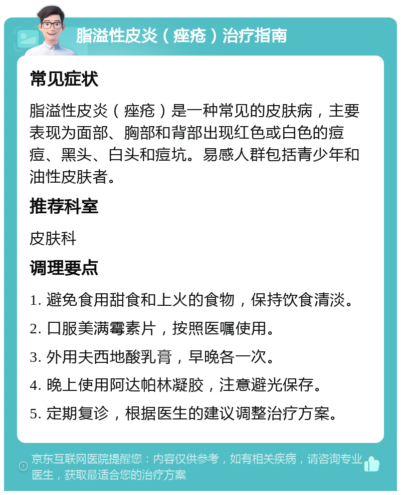 脂溢性皮炎（痤疮）治疗指南 常见症状 脂溢性皮炎（痤疮）是一种常见的皮肤病，主要表现为面部、胸部和背部出现红色或白色的痘痘、黑头、白头和痘坑。易感人群包括青少年和油性皮肤者。 推荐科室 皮肤科 调理要点 1. 避免食用甜食和上火的食物，保持饮食清淡。 2. 口服美满霉素片，按照医嘱使用。 3. 外用夫西地酸乳膏，早晚各一次。 4. 晚上使用阿达帕林凝胶，注意避光保存。 5. 定期复诊，根据医生的建议调整治疗方案。