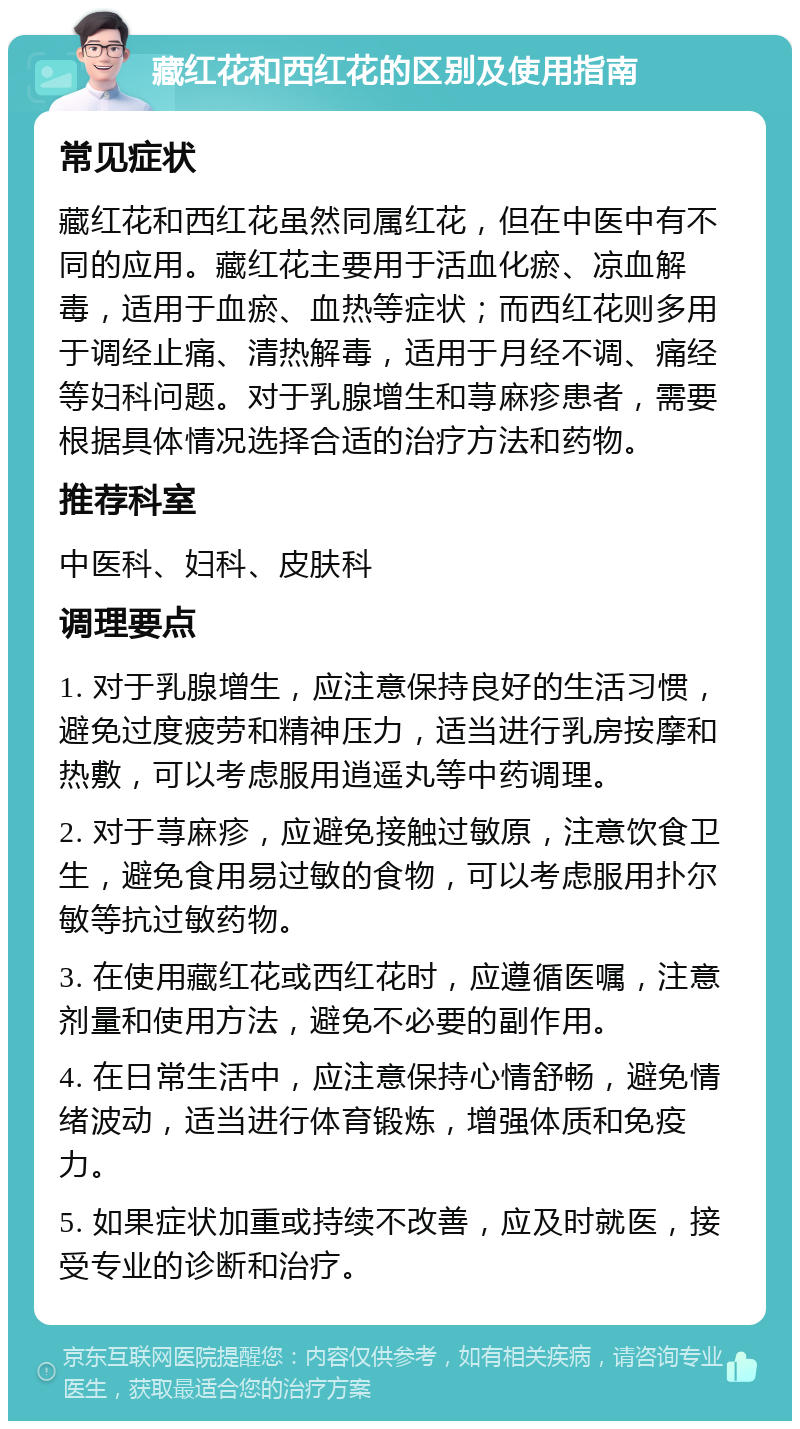 藏红花和西红花的区别及使用指南 常见症状 藏红花和西红花虽然同属红花，但在中医中有不同的应用。藏红花主要用于活血化瘀、凉血解毒，适用于血瘀、血热等症状；而西红花则多用于调经止痛、清热解毒，适用于月经不调、痛经等妇科问题。对于乳腺增生和荨麻疹患者，需要根据具体情况选择合适的治疗方法和药物。 推荐科室 中医科、妇科、皮肤科 调理要点 1. 对于乳腺增生，应注意保持良好的生活习惯，避免过度疲劳和精神压力，适当进行乳房按摩和热敷，可以考虑服用逍遥丸等中药调理。 2. 对于荨麻疹，应避免接触过敏原，注意饮食卫生，避免食用易过敏的食物，可以考虑服用扑尔敏等抗过敏药物。 3. 在使用藏红花或西红花时，应遵循医嘱，注意剂量和使用方法，避免不必要的副作用。 4. 在日常生活中，应注意保持心情舒畅，避免情绪波动，适当进行体育锻炼，增强体质和免疫力。 5. 如果症状加重或持续不改善，应及时就医，接受专业的诊断和治疗。