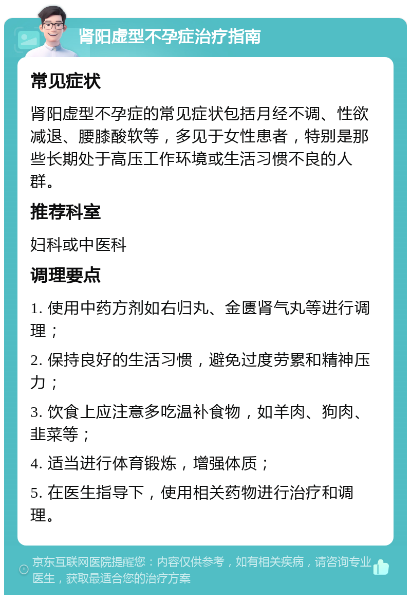 肾阳虚型不孕症治疗指南 常见症状 肾阳虚型不孕症的常见症状包括月经不调、性欲减退、腰膝酸软等，多见于女性患者，特别是那些长期处于高压工作环境或生活习惯不良的人群。 推荐科室 妇科或中医科 调理要点 1. 使用中药方剂如右归丸、金匮肾气丸等进行调理； 2. 保持良好的生活习惯，避免过度劳累和精神压力； 3. 饮食上应注意多吃温补食物，如羊肉、狗肉、韭菜等； 4. 适当进行体育锻炼，增强体质； 5. 在医生指导下，使用相关药物进行治疗和调理。