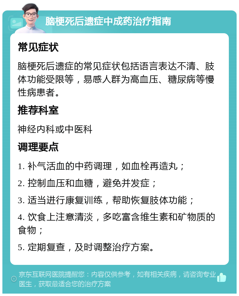 脑梗死后遗症中成药治疗指南 常见症状 脑梗死后遗症的常见症状包括语言表达不清、肢体功能受限等，易感人群为高血压、糖尿病等慢性病患者。 推荐科室 神经内科或中医科 调理要点 1. 补气活血的中药调理，如血栓再造丸； 2. 控制血压和血糖，避免并发症； 3. 适当进行康复训练，帮助恢复肢体功能； 4. 饮食上注意清淡，多吃富含维生素和矿物质的食物； 5. 定期复查，及时调整治疗方案。