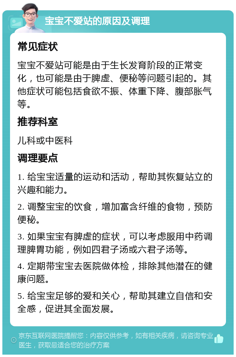 宝宝不爱站的原因及调理 常见症状 宝宝不爱站可能是由于生长发育阶段的正常变化，也可能是由于脾虚、便秘等问题引起的。其他症状可能包括食欲不振、体重下降、腹部胀气等。 推荐科室 儿科或中医科 调理要点 1. 给宝宝适量的运动和活动，帮助其恢复站立的兴趣和能力。 2. 调整宝宝的饮食，增加富含纤维的食物，预防便秘。 3. 如果宝宝有脾虚的症状，可以考虑服用中药调理脾胃功能，例如四君子汤或六君子汤等。 4. 定期带宝宝去医院做体检，排除其他潜在的健康问题。 5. 给宝宝足够的爱和关心，帮助其建立自信和安全感，促进其全面发展。