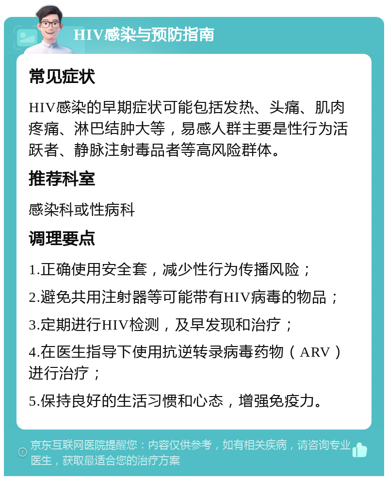 HIV感染与预防指南 常见症状 HIV感染的早期症状可能包括发热、头痛、肌肉疼痛、淋巴结肿大等，易感人群主要是性行为活跃者、静脉注射毒品者等高风险群体。 推荐科室 感染科或性病科 调理要点 1.正确使用安全套，减少性行为传播风险； 2.避免共用注射器等可能带有HIV病毒的物品； 3.定期进行HIV检测，及早发现和治疗； 4.在医生指导下使用抗逆转录病毒药物（ARV）进行治疗； 5.保持良好的生活习惯和心态，增强免疫力。