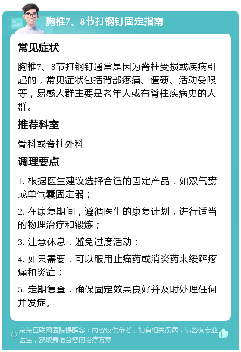 胸椎7、8节打钢钉固定指南 常见症状 胸椎7、8节打钢钉通常是因为脊柱受损或疾病引起的，常见症状包括背部疼痛、僵硬、活动受限等，易感人群主要是老年人或有脊柱疾病史的人群。 推荐科室 骨科或脊柱外科 调理要点 1. 根据医生建议选择合适的固定产品，如双气囊或单气囊固定器； 2. 在康复期间，遵循医生的康复计划，进行适当的物理治疗和锻炼； 3. 注意休息，避免过度活动； 4. 如果需要，可以服用止痛药或消炎药来缓解疼痛和炎症； 5. 定期复查，确保固定效果良好并及时处理任何并发症。