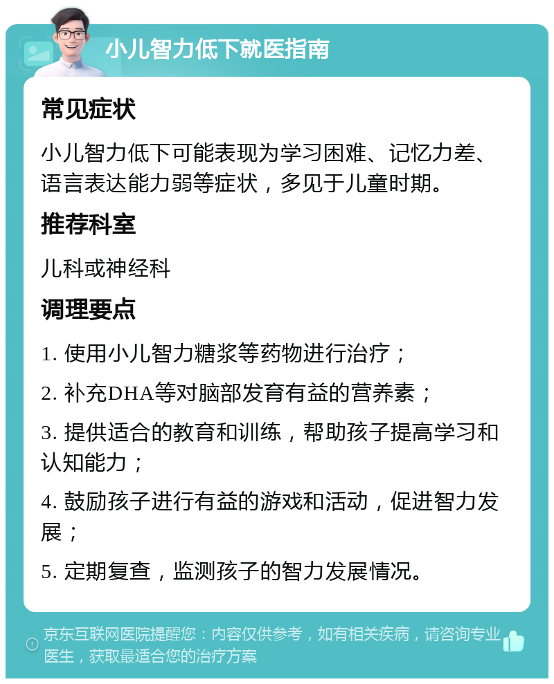 小儿智力低下就医指南 常见症状 小儿智力低下可能表现为学习困难、记忆力差、语言表达能力弱等症状，多见于儿童时期。 推荐科室 儿科或神经科 调理要点 1. 使用小儿智力糖浆等药物进行治疗； 2. 补充DHA等对脑部发育有益的营养素； 3. 提供适合的教育和训练，帮助孩子提高学习和认知能力； 4. 鼓励孩子进行有益的游戏和活动，促进智力发展； 5. 定期复查，监测孩子的智力发展情况。