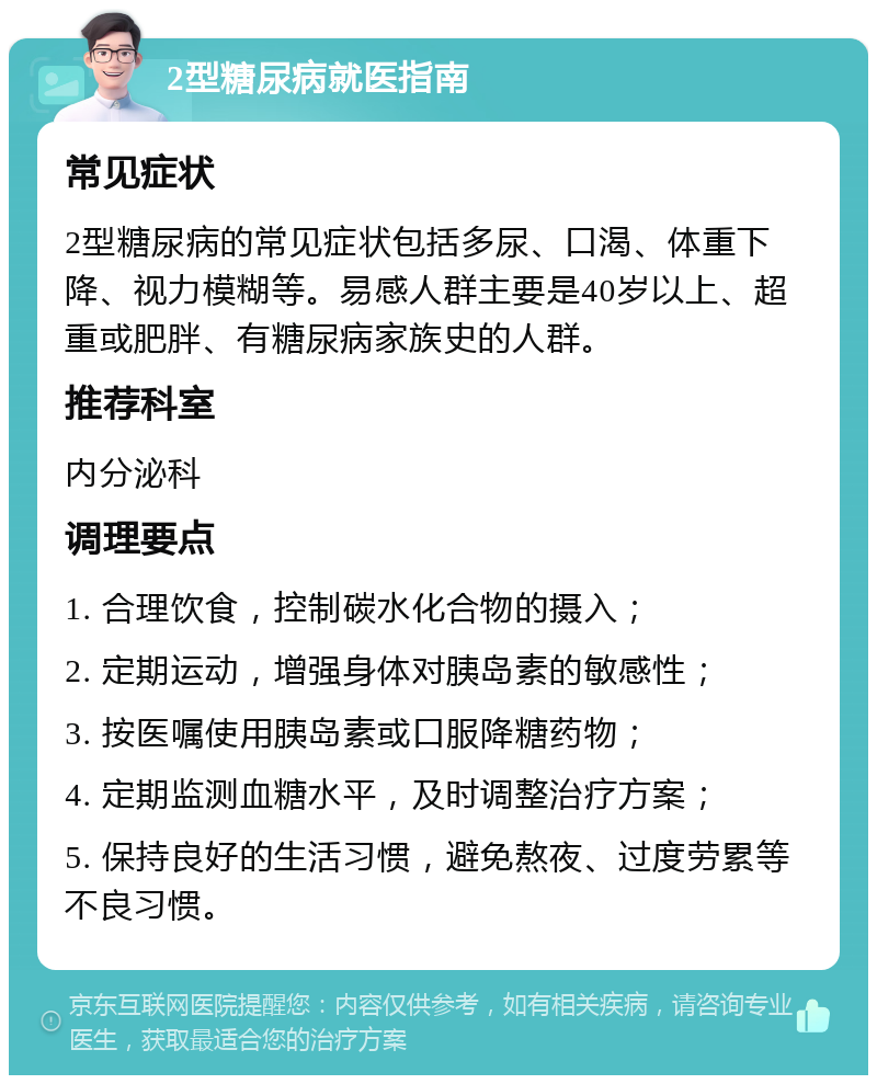 2型糖尿病就医指南 常见症状 2型糖尿病的常见症状包括多尿、口渴、体重下降、视力模糊等。易感人群主要是40岁以上、超重或肥胖、有糖尿病家族史的人群。 推荐科室 内分泌科 调理要点 1. 合理饮食，控制碳水化合物的摄入； 2. 定期运动，增强身体对胰岛素的敏感性； 3. 按医嘱使用胰岛素或口服降糖药物； 4. 定期监测血糖水平，及时调整治疗方案； 5. 保持良好的生活习惯，避免熬夜、过度劳累等不良习惯。