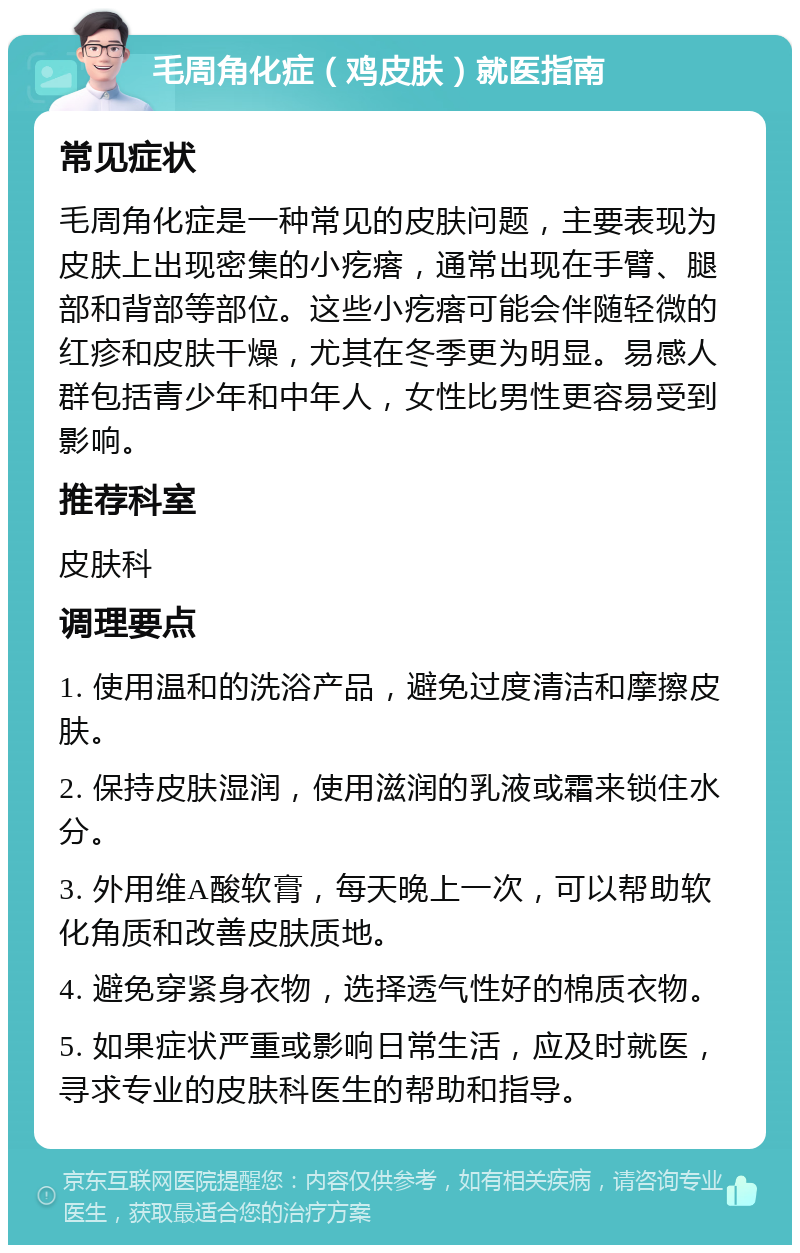 毛周角化症（鸡皮肤）就医指南 常见症状 毛周角化症是一种常见的皮肤问题，主要表现为皮肤上出现密集的小疙瘩，通常出现在手臂、腿部和背部等部位。这些小疙瘩可能会伴随轻微的红疹和皮肤干燥，尤其在冬季更为明显。易感人群包括青少年和中年人，女性比男性更容易受到影响。 推荐科室 皮肤科 调理要点 1. 使用温和的洗浴产品，避免过度清洁和摩擦皮肤。 2. 保持皮肤湿润，使用滋润的乳液或霜来锁住水分。 3. 外用维A酸软膏，每天晚上一次，可以帮助软化角质和改善皮肤质地。 4. 避免穿紧身衣物，选择透气性好的棉质衣物。 5. 如果症状严重或影响日常生活，应及时就医，寻求专业的皮肤科医生的帮助和指导。