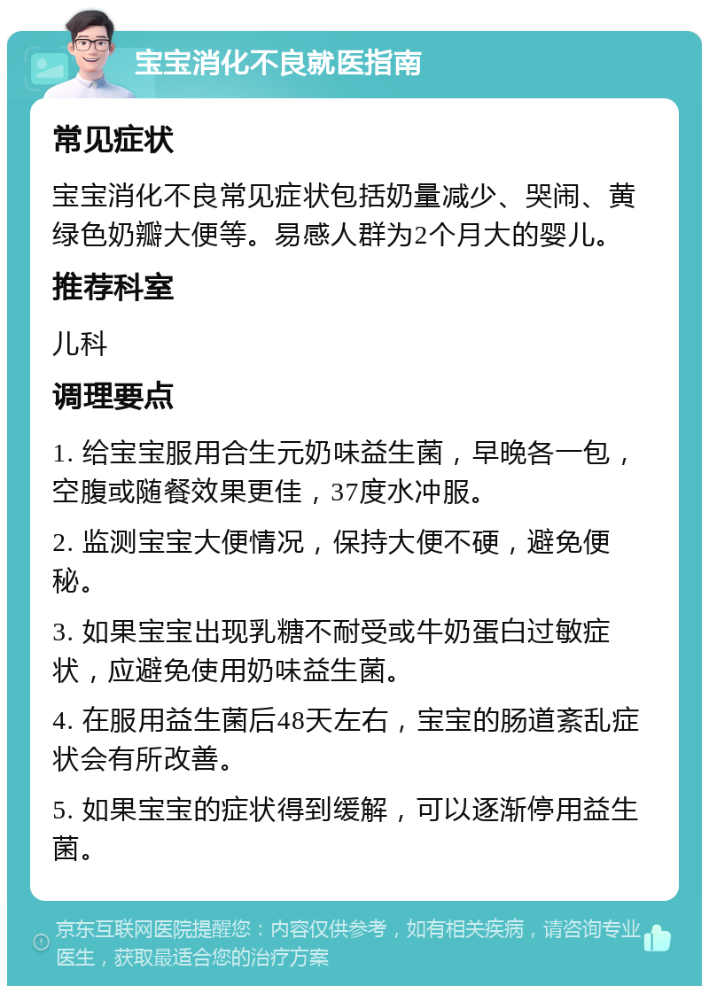 宝宝消化不良就医指南 常见症状 宝宝消化不良常见症状包括奶量减少、哭闹、黄绿色奶瓣大便等。易感人群为2个月大的婴儿。 推荐科室 儿科 调理要点 1. 给宝宝服用合生元奶味益生菌，早晚各一包，空腹或随餐效果更佳，37度水冲服。 2. 监测宝宝大便情况，保持大便不硬，避免便秘。 3. 如果宝宝出现乳糖不耐受或牛奶蛋白过敏症状，应避免使用奶味益生菌。 4. 在服用益生菌后48天左右，宝宝的肠道紊乱症状会有所改善。 5. 如果宝宝的症状得到缓解，可以逐渐停用益生菌。