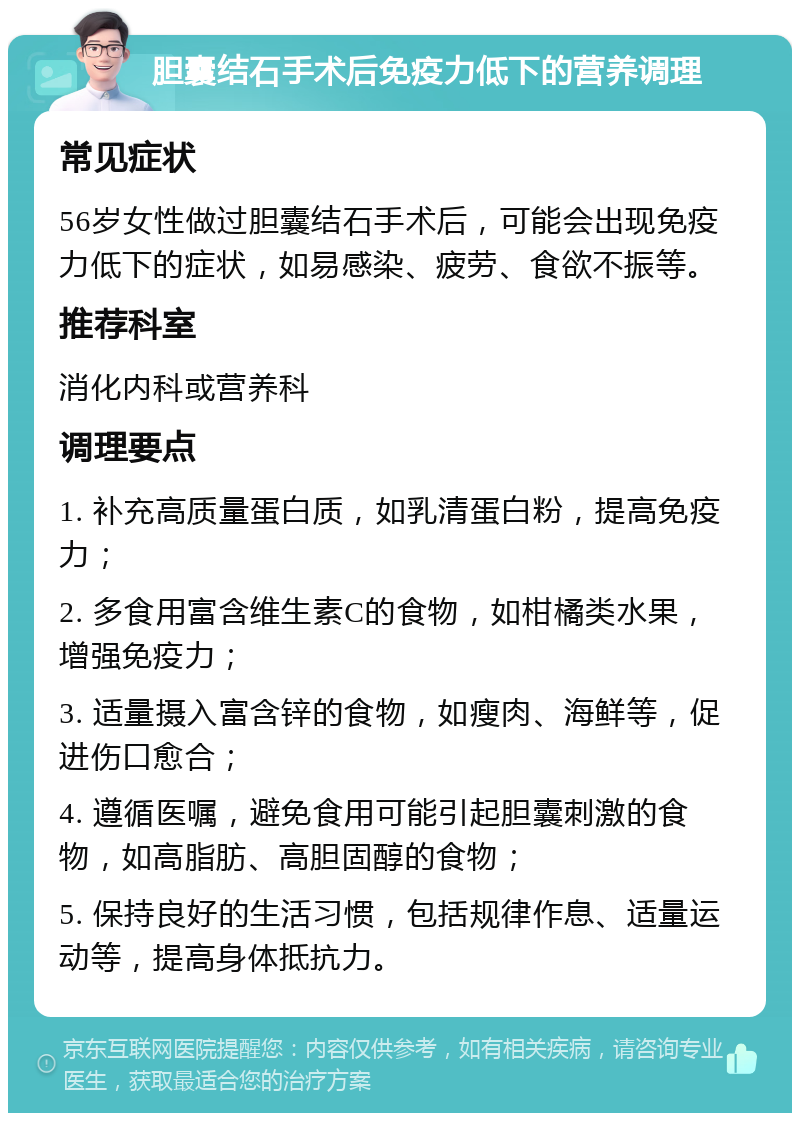 胆囊结石手术后免疫力低下的营养调理 常见症状 56岁女性做过胆囊结石手术后，可能会出现免疫力低下的症状，如易感染、疲劳、食欲不振等。 推荐科室 消化内科或营养科 调理要点 1. 补充高质量蛋白质，如乳清蛋白粉，提高免疫力； 2. 多食用富含维生素C的食物，如柑橘类水果，增强免疫力； 3. 适量摄入富含锌的食物，如瘦肉、海鲜等，促进伤口愈合； 4. 遵循医嘱，避免食用可能引起胆囊刺激的食物，如高脂肪、高胆固醇的食物； 5. 保持良好的生活习惯，包括规律作息、适量运动等，提高身体抵抗力。