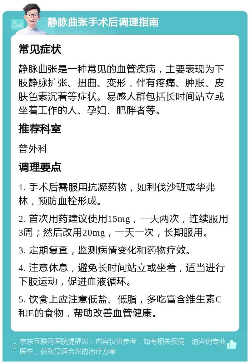 静脉曲张手术后调理指南 常见症状 静脉曲张是一种常见的血管疾病，主要表现为下肢静脉扩张、扭曲、变形，伴有疼痛、肿胀、皮肤色素沉着等症状。易感人群包括长时间站立或坐着工作的人、孕妇、肥胖者等。 推荐科室 普外科 调理要点 1. 手术后需服用抗凝药物，如利伐沙班或华弗林，预防血栓形成。 2. 首次用药建议使用15mg，一天两次，连续服用3周；然后改用20mg，一天一次，长期服用。 3. 定期复查，监测病情变化和药物疗效。 4. 注意休息，避免长时间站立或坐着，适当进行下肢运动，促进血液循环。 5. 饮食上应注意低盐、低脂，多吃富含维生素C和E的食物，帮助改善血管健康。