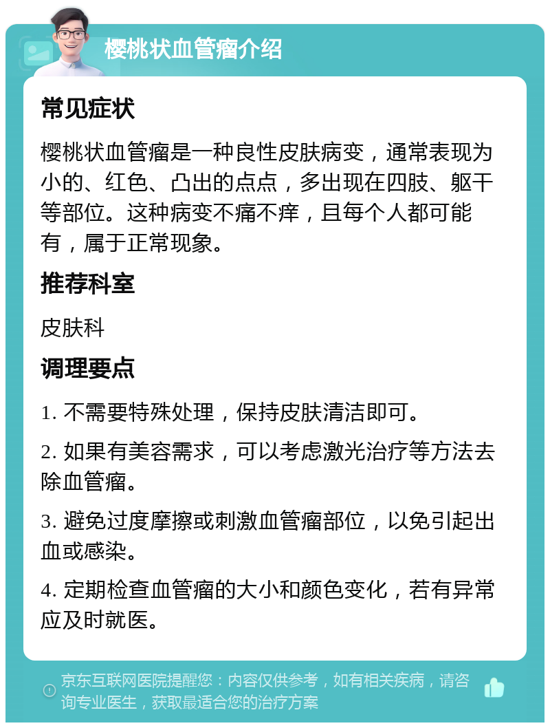 樱桃状血管瘤介绍 常见症状 樱桃状血管瘤是一种良性皮肤病变，通常表现为小的、红色、凸出的点点，多出现在四肢、躯干等部位。这种病变不痛不痒，且每个人都可能有，属于正常现象。 推荐科室 皮肤科 调理要点 1. 不需要特殊处理，保持皮肤清洁即可。 2. 如果有美容需求，可以考虑激光治疗等方法去除血管瘤。 3. 避免过度摩擦或刺激血管瘤部位，以免引起出血或感染。 4. 定期检查血管瘤的大小和颜色变化，若有异常应及时就医。