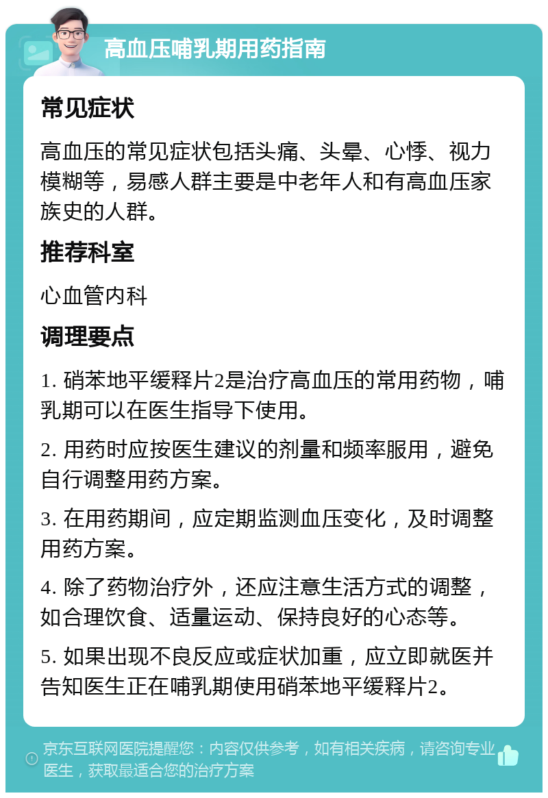 高血压哺乳期用药指南 常见症状 高血压的常见症状包括头痛、头晕、心悸、视力模糊等，易感人群主要是中老年人和有高血压家族史的人群。 推荐科室 心血管内科 调理要点 1. 硝苯地平缓释片2是治疗高血压的常用药物，哺乳期可以在医生指导下使用。 2. 用药时应按医生建议的剂量和频率服用，避免自行调整用药方案。 3. 在用药期间，应定期监测血压变化，及时调整用药方案。 4. 除了药物治疗外，还应注意生活方式的调整，如合理饮食、适量运动、保持良好的心态等。 5. 如果出现不良反应或症状加重，应立即就医并告知医生正在哺乳期使用硝苯地平缓释片2。