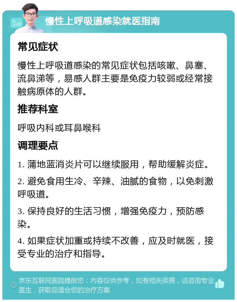 慢性上呼吸道感染就医指南 常见症状 慢性上呼吸道感染的常见症状包括咳嗽、鼻塞、流鼻涕等，易感人群主要是免疫力较弱或经常接触病原体的人群。 推荐科室 呼吸内科或耳鼻喉科 调理要点 1. 蒲地蓝消炎片可以继续服用，帮助缓解炎症。 2. 避免食用生冷、辛辣、油腻的食物，以免刺激呼吸道。 3. 保持良好的生活习惯，增强免疫力，预防感染。 4. 如果症状加重或持续不改善，应及时就医，接受专业的治疗和指导。