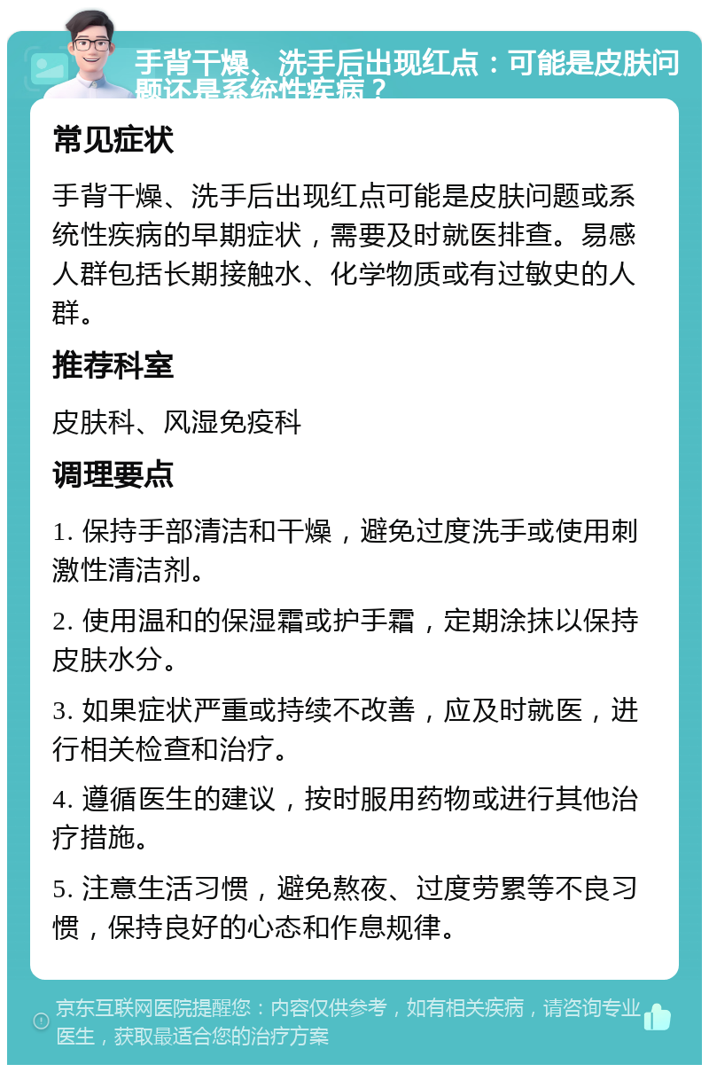 手背干燥、洗手后出现红点：可能是皮肤问题还是系统性疾病？ 常见症状 手背干燥、洗手后出现红点可能是皮肤问题或系统性疾病的早期症状，需要及时就医排查。易感人群包括长期接触水、化学物质或有过敏史的人群。 推荐科室 皮肤科、风湿免疫科 调理要点 1. 保持手部清洁和干燥，避免过度洗手或使用刺激性清洁剂。 2. 使用温和的保湿霜或护手霜，定期涂抹以保持皮肤水分。 3. 如果症状严重或持续不改善，应及时就医，进行相关检查和治疗。 4. 遵循医生的建议，按时服用药物或进行其他治疗措施。 5. 注意生活习惯，避免熬夜、过度劳累等不良习惯，保持良好的心态和作息规律。