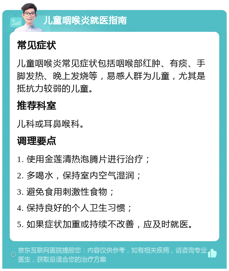 儿童咽喉炎就医指南 常见症状 儿童咽喉炎常见症状包括咽喉部红肿、有痰、手脚发热、晚上发烧等，易感人群为儿童，尤其是抵抗力较弱的儿童。 推荐科室 儿科或耳鼻喉科。 调理要点 1. 使用金莲清热泡腾片进行治疗； 2. 多喝水，保持室内空气湿润； 3. 避免食用刺激性食物； 4. 保持良好的个人卫生习惯； 5. 如果症状加重或持续不改善，应及时就医。