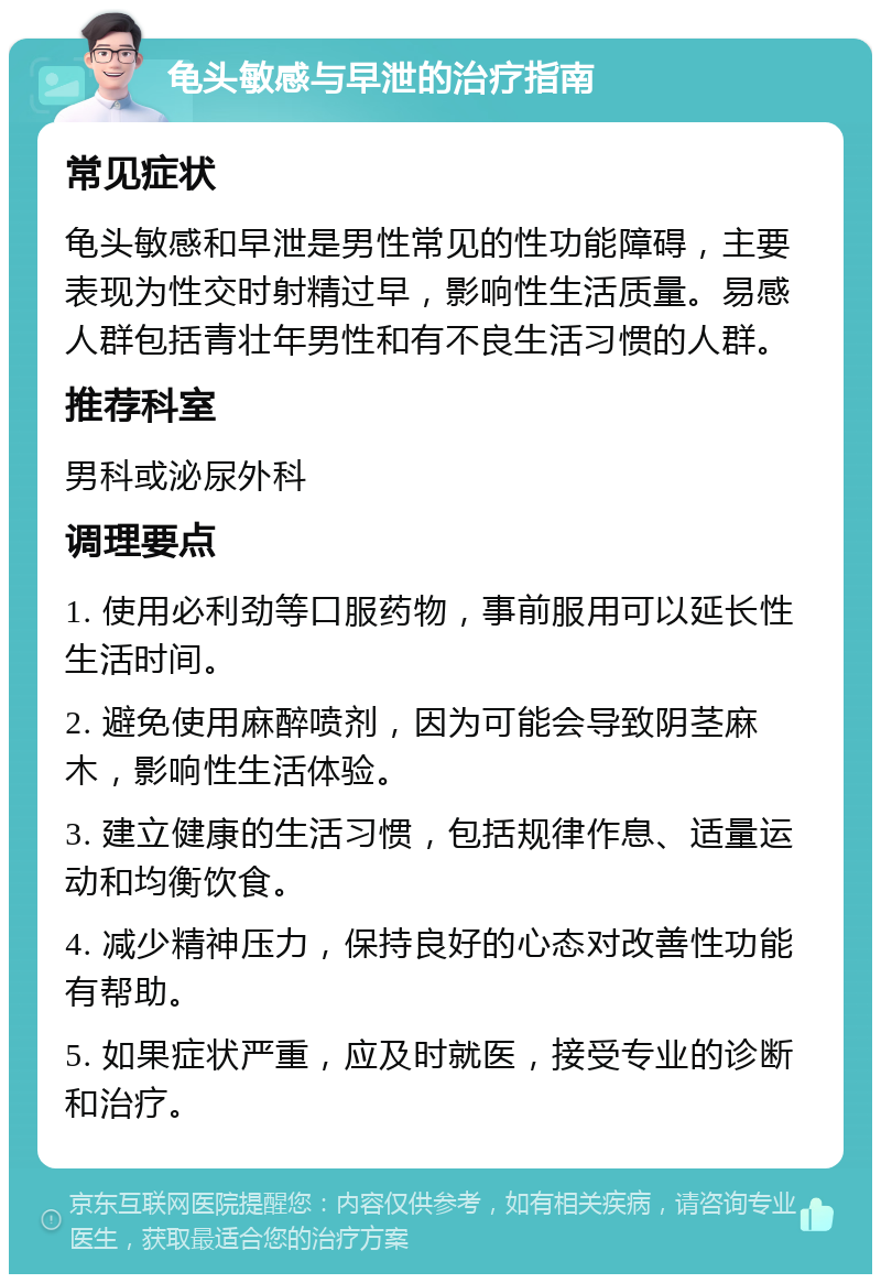 龟头敏感与早泄的治疗指南 常见症状 龟头敏感和早泄是男性常见的性功能障碍，主要表现为性交时射精过早，影响性生活质量。易感人群包括青壮年男性和有不良生活习惯的人群。 推荐科室 男科或泌尿外科 调理要点 1. 使用必利劲等口服药物，事前服用可以延长性生活时间。 2. 避免使用麻醉喷剂，因为可能会导致阴茎麻木，影响性生活体验。 3. 建立健康的生活习惯，包括规律作息、适量运动和均衡饮食。 4. 减少精神压力，保持良好的心态对改善性功能有帮助。 5. 如果症状严重，应及时就医，接受专业的诊断和治疗。