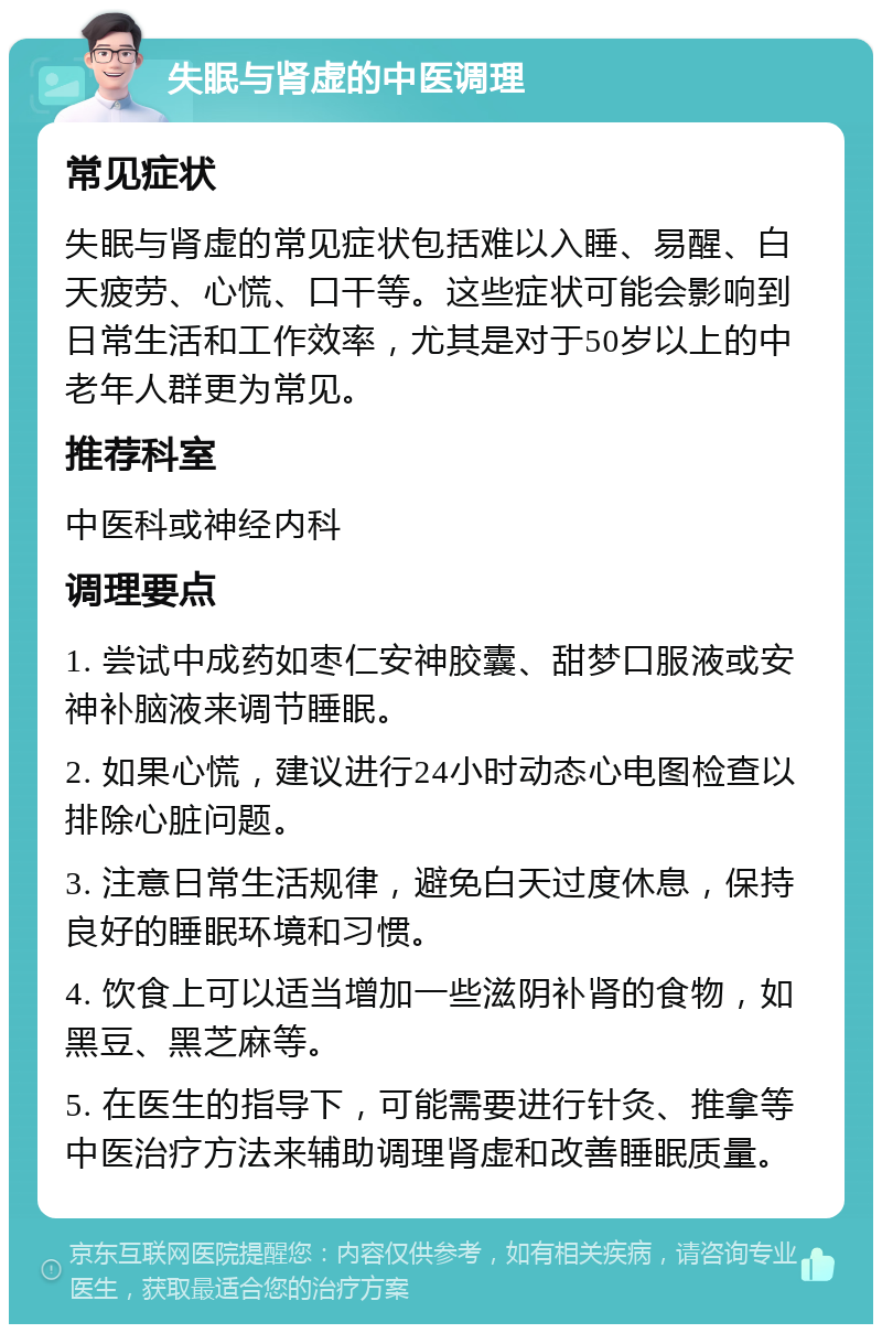 失眠与肾虚的中医调理 常见症状 失眠与肾虚的常见症状包括难以入睡、易醒、白天疲劳、心慌、口干等。这些症状可能会影响到日常生活和工作效率，尤其是对于50岁以上的中老年人群更为常见。 推荐科室 中医科或神经内科 调理要点 1. 尝试中成药如枣仁安神胶囊、甜梦口服液或安神补脑液来调节睡眠。 2. 如果心慌，建议进行24小时动态心电图检查以排除心脏问题。 3. 注意日常生活规律，避免白天过度休息，保持良好的睡眠环境和习惯。 4. 饮食上可以适当增加一些滋阴补肾的食物，如黑豆、黑芝麻等。 5. 在医生的指导下，可能需要进行针灸、推拿等中医治疗方法来辅助调理肾虚和改善睡眠质量。