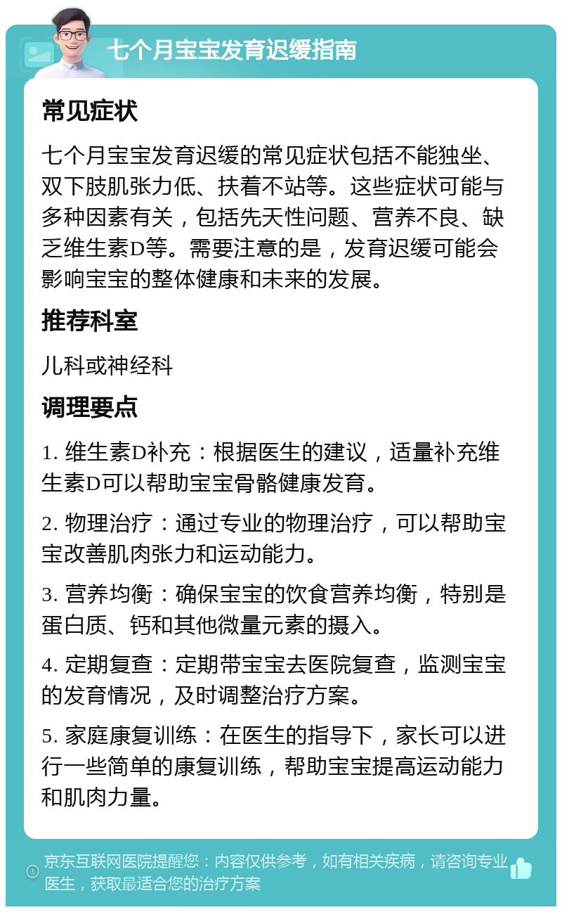 七个月宝宝发育迟缓指南 常见症状 七个月宝宝发育迟缓的常见症状包括不能独坐、双下肢肌张力低、扶着不站等。这些症状可能与多种因素有关，包括先天性问题、营养不良、缺乏维生素D等。需要注意的是，发育迟缓可能会影响宝宝的整体健康和未来的发展。 推荐科室 儿科或神经科 调理要点 1. 维生素D补充：根据医生的建议，适量补充维生素D可以帮助宝宝骨骼健康发育。 2. 物理治疗：通过专业的物理治疗，可以帮助宝宝改善肌肉张力和运动能力。 3. 营养均衡：确保宝宝的饮食营养均衡，特别是蛋白质、钙和其他微量元素的摄入。 4. 定期复查：定期带宝宝去医院复查，监测宝宝的发育情况，及时调整治疗方案。 5. 家庭康复训练：在医生的指导下，家长可以进行一些简单的康复训练，帮助宝宝提高运动能力和肌肉力量。