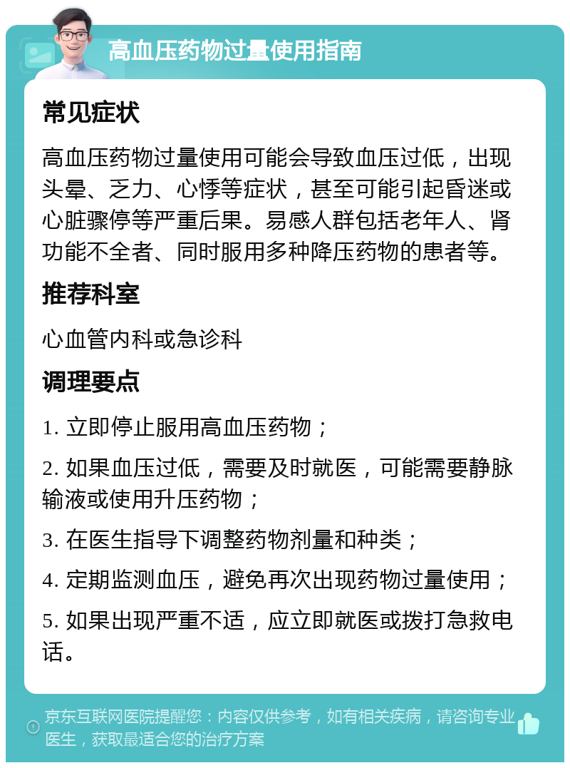 高血压药物过量使用指南 常见症状 高血压药物过量使用可能会导致血压过低，出现头晕、乏力、心悸等症状，甚至可能引起昏迷或心脏骤停等严重后果。易感人群包括老年人、肾功能不全者、同时服用多种降压药物的患者等。 推荐科室 心血管内科或急诊科 调理要点 1. 立即停止服用高血压药物； 2. 如果血压过低，需要及时就医，可能需要静脉输液或使用升压药物； 3. 在医生指导下调整药物剂量和种类； 4. 定期监测血压，避免再次出现药物过量使用； 5. 如果出现严重不适，应立即就医或拨打急救电话。