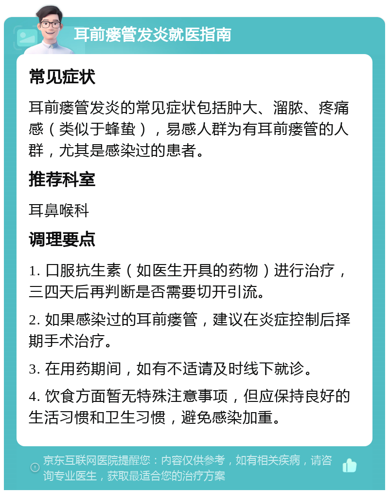 耳前瘘管发炎就医指南 常见症状 耳前瘘管发炎的常见症状包括肿大、溜脓、疼痛感（类似于蜂蛰），易感人群为有耳前瘘管的人群，尤其是感染过的患者。 推荐科室 耳鼻喉科 调理要点 1. 口服抗生素（如医生开具的药物）进行治疗，三四天后再判断是否需要切开引流。 2. 如果感染过的耳前瘘管，建议在炎症控制后择期手术治疗。 3. 在用药期间，如有不适请及时线下就诊。 4. 饮食方面暂无特殊注意事项，但应保持良好的生活习惯和卫生习惯，避免感染加重。