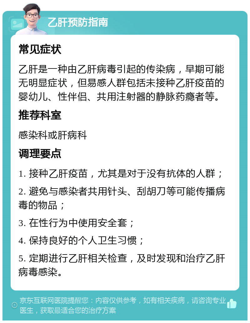 乙肝预防指南 常见症状 乙肝是一种由乙肝病毒引起的传染病，早期可能无明显症状，但易感人群包括未接种乙肝疫苗的婴幼儿、性伴侣、共用注射器的静脉药瘾者等。 推荐科室 感染科或肝病科 调理要点 1. 接种乙肝疫苗，尤其是对于没有抗体的人群； 2. 避免与感染者共用针头、刮胡刀等可能传播病毒的物品； 3. 在性行为中使用安全套； 4. 保持良好的个人卫生习惯； 5. 定期进行乙肝相关检查，及时发现和治疗乙肝病毒感染。