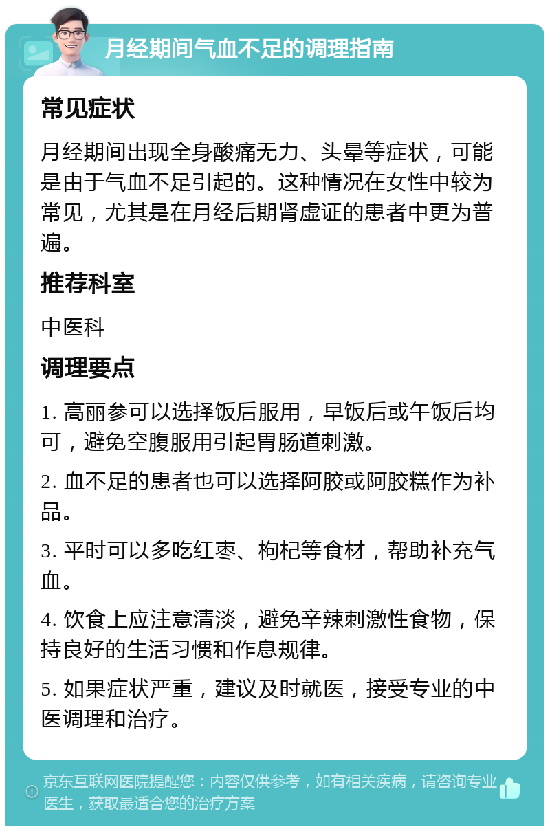 月经期间气血不足的调理指南 常见症状 月经期间出现全身酸痛无力、头晕等症状，可能是由于气血不足引起的。这种情况在女性中较为常见，尤其是在月经后期肾虚证的患者中更为普遍。 推荐科室 中医科 调理要点 1. 高丽参可以选择饭后服用，早饭后或午饭后均可，避免空腹服用引起胃肠道刺激。 2. 血不足的患者也可以选择阿胶或阿胶糕作为补品。 3. 平时可以多吃红枣、枸杞等食材，帮助补充气血。 4. 饮食上应注意清淡，避免辛辣刺激性食物，保持良好的生活习惯和作息规律。 5. 如果症状严重，建议及时就医，接受专业的中医调理和治疗。