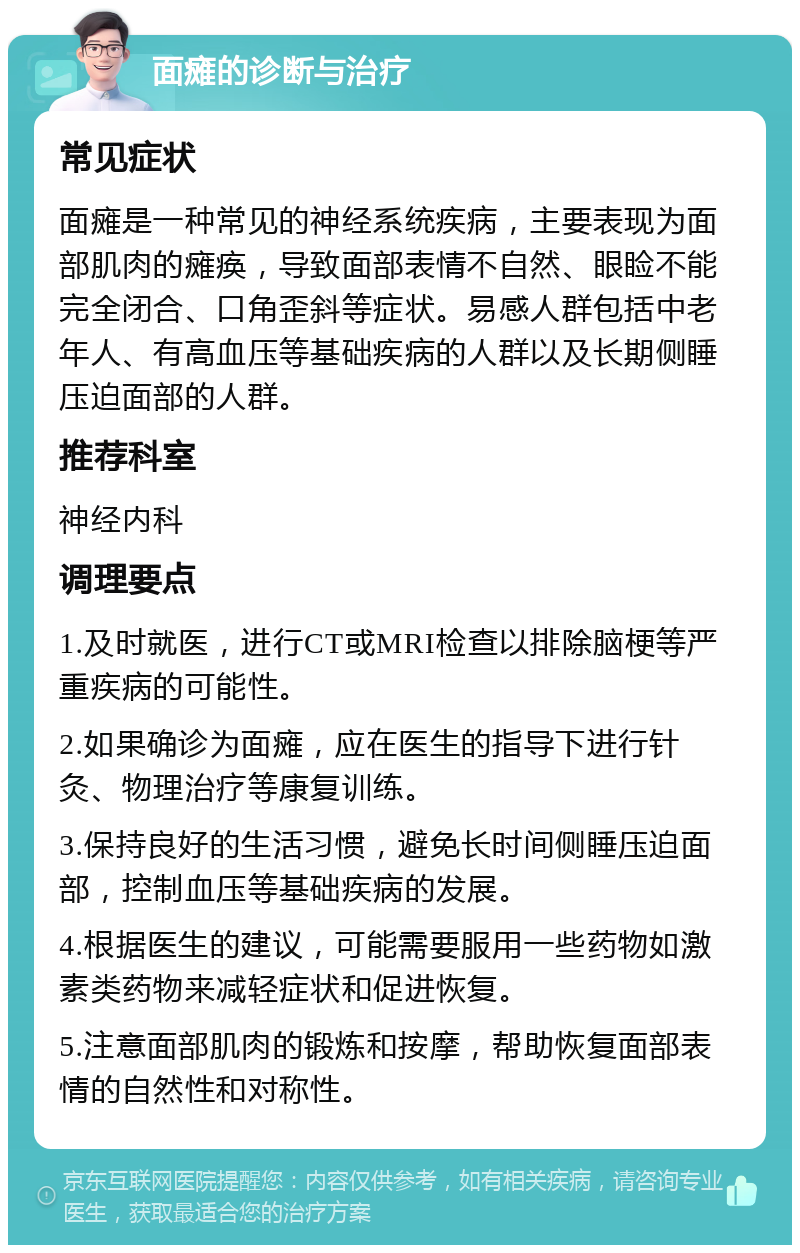 面瘫的诊断与治疗 常见症状 面瘫是一种常见的神经系统疾病，主要表现为面部肌肉的瘫痪，导致面部表情不自然、眼睑不能完全闭合、口角歪斜等症状。易感人群包括中老年人、有高血压等基础疾病的人群以及长期侧睡压迫面部的人群。 推荐科室 神经内科 调理要点 1.及时就医，进行CT或MRI检查以排除脑梗等严重疾病的可能性。 2.如果确诊为面瘫，应在医生的指导下进行针灸、物理治疗等康复训练。 3.保持良好的生活习惯，避免长时间侧睡压迫面部，控制血压等基础疾病的发展。 4.根据医生的建议，可能需要服用一些药物如激素类药物来减轻症状和促进恢复。 5.注意面部肌肉的锻炼和按摩，帮助恢复面部表情的自然性和对称性。